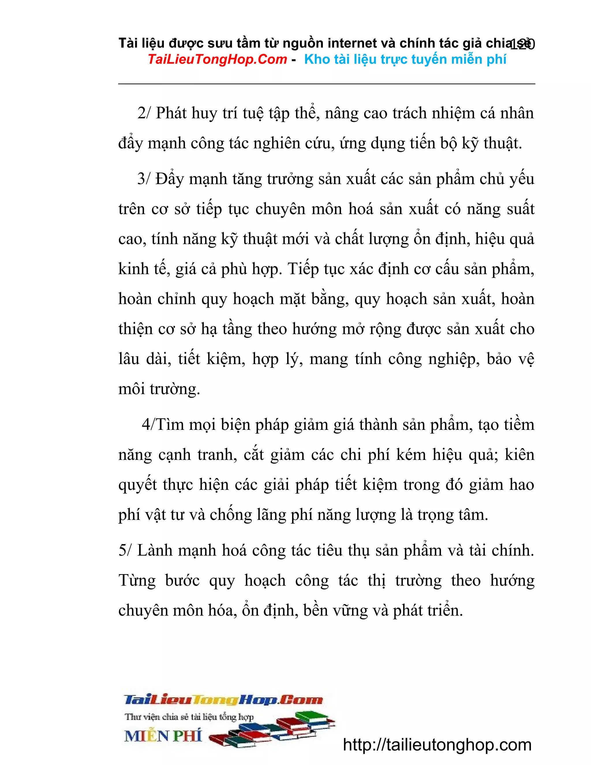 Tài liệu được sưu tầm từ nguồn internet và chính tác giả chia sẻ
120
TaiLieuTongHop.Com - Kho tài liệu trực tuyến miễn phí

2/ Phát huy trí tuệ tập thể, nâng cao trách nhiệm cá nhân
đẩy mạnh công tác nghiên cứu, ứng dụng tiến bộ kỹ thuật.
3/ Đẩy mạnh tăng trưởng sản xuất các sản phẩm chủ yếu
trên cơ sở tiếp tục chuyên môn hoá sản xuất có năng suất
cao, tính năng kỹ thuật mới và chất lượng ổn định, hiệu quả
kinh tế, giá cả phù hợp. Tiếp tục xác định cơ cấu sản phẩm,
hoàn chỉnh quy hoạch mặt bằng, quy hoạch sản xuất, hoàn
thiện cơ sở hạ tầng theo hướng mở rộng được sản xuất cho
lâu dài, tiết kiệm, hợp lý, mang tính công nghiệp, bảo vệ
môi trường.
4/Tìm mọi biện pháp giảm giá thành sản phẩm, tạo tiềm
năng cạnh tranh, cắt giảm các chi phí kém hiệu quả; kiên
quyết thực hiện các giải pháp tiết kiệm trong đó giảm hao
phí vật tư và chống lãng phí năng lượng là trọng tâm.
5/ Lành mạnh hoá công tác tiêu thụ sản phẩm và tài chính.
Từng bước quy hoạch công tác thị trường theo hướng
chuyên môn hóa, ổn định, bền vững và phát triển.

http://tailieutonghop.com

 