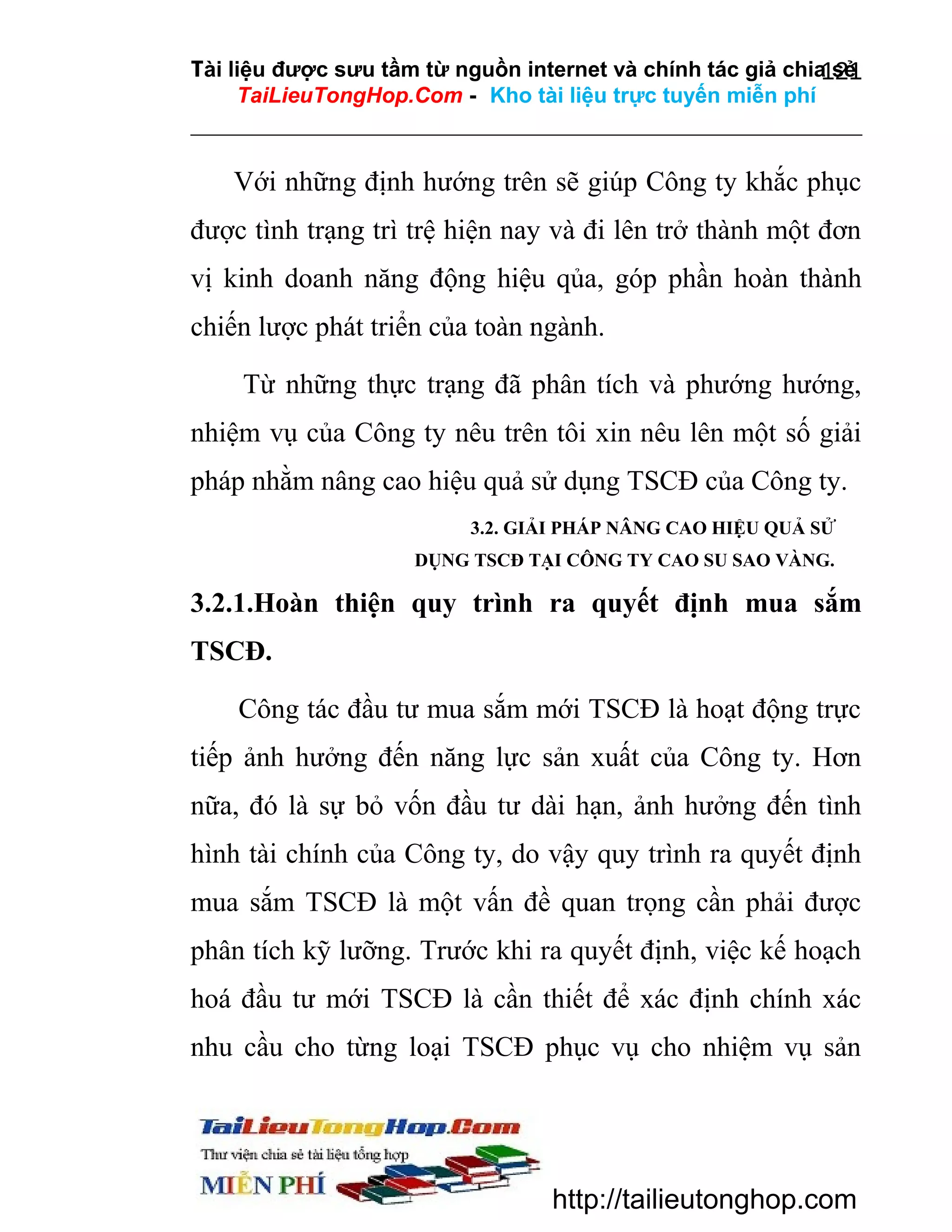 Tài liệu được sưu tầm từ nguồn internet và chính tác giả chia sẻ
121
TaiLieuTongHop.Com - Kho tài liệu trực tuyến miễn phí

Với những định hướng trên sẽ giúp Công ty khắc phục
được tình trạng trì trệ hiện nay và đi lên trở thành một đơn
vị kinh doanh năng động hiệu qủa, góp phần hoàn thành
chiến lược phát triển của toàn ngành.
Từ những thực trạng đã phân tích và phướng hướng,
nhiệm vụ của Công ty nêu trên tôi xin nêu lên một số giải
pháp nhằm nâng cao hiệu quả sử dụng TSCĐ của Công ty.
3.2. GIẢI PHÁP NÂNG CAO HIỆU QUẢ SỬ
DỤNG TSCĐ TẠI CÔNG TY CAO SU SAO VÀNG.

3.2.1.Hoàn thiện quy trình ra quyết định mua sắm
TSCĐ.
Công tác đầu tư mua sắm mới TSCĐ là hoạt động trực
tiếp ảnh hưởng đến năng lực sản xuất của Công ty. Hơn
nữa, đó là sự bỏ vốn đầu tư dài hạn, ảnh hưởng đến tình
hình tài chính của Công ty, do vậy quy trình ra quyết định
mua sắm TSCĐ là một vấn đề quan trọng cần phải được
phân tích kỹ lưỡng. Trước khi ra quyết định, việc kế hoạch
hoá đầu tư mới TSCĐ là cần thiết để xác định chính xác
nhu cầu cho từng loại TSCĐ phục vụ cho nhiệm vụ sản

http://tailieutonghop.com

 
