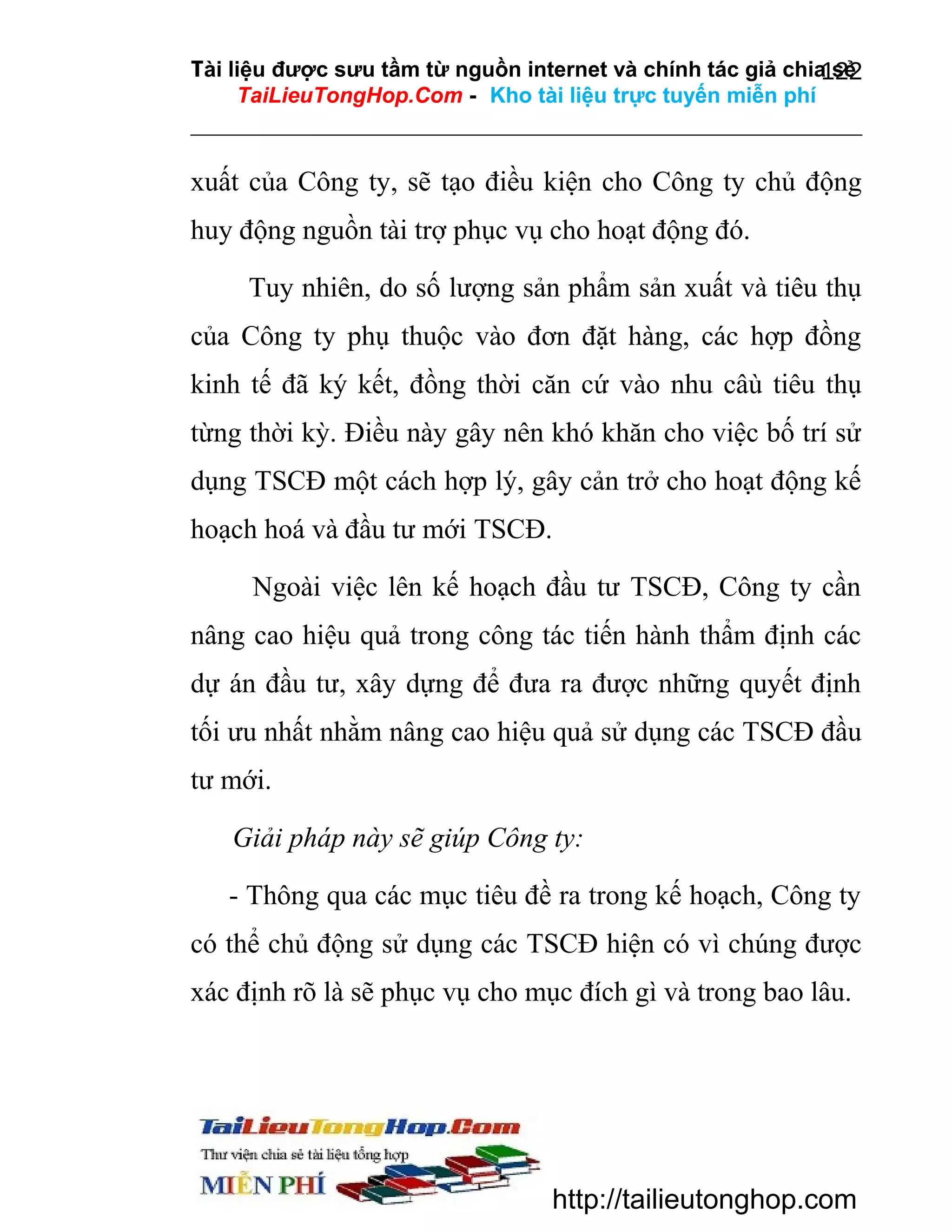 Tài liệu được sưu tầm từ nguồn internet và chính tác giả chia sẻ
122
TaiLieuTongHop.Com - Kho tài liệu trực tuyến miễn phí

xuất của Công ty, sẽ tạo điều kiện cho Công ty chủ động
huy động nguồn tài trợ phục vụ cho hoạt động đó.
Tuy nhiên, do số lượng sản phẩm sản xuất và tiêu thụ
của Công ty phụ thuộc vào đơn đặt hàng, các hợp đồng
kinh tế đã ký kết, đồng thời căn cứ vào nhu câù tiêu thụ
từng thời kỳ. Điều này gây nên khó khăn cho việc bố trí sử
dụng TSCĐ một cách hợp lý, gây cản trở cho hoạt động kế
hoạch hoá và đầu tư mới TSCĐ.
Ngoài việc lên kế hoạch đầu tư TSCĐ, Công ty cần
nâng cao hiệu quả trong công tác tiến hành thẩm định các
dự án đầu tư, xây dựng để đưa ra được những quyết định
tối ưu nhất nhằm nâng cao hiệu quả sử dụng các TSCĐ đầu
tư mới.
Giải pháp này sẽ giúp Công ty:
- Thông qua các mục tiêu đề ra trong kế hoạch, Công ty
có thể chủ động sử dụng các TSCĐ hiện có vì chúng được
xác định rõ là sẽ phục vụ cho mục đích gì và trong bao lâu.

http://tailieutonghop.com

 
