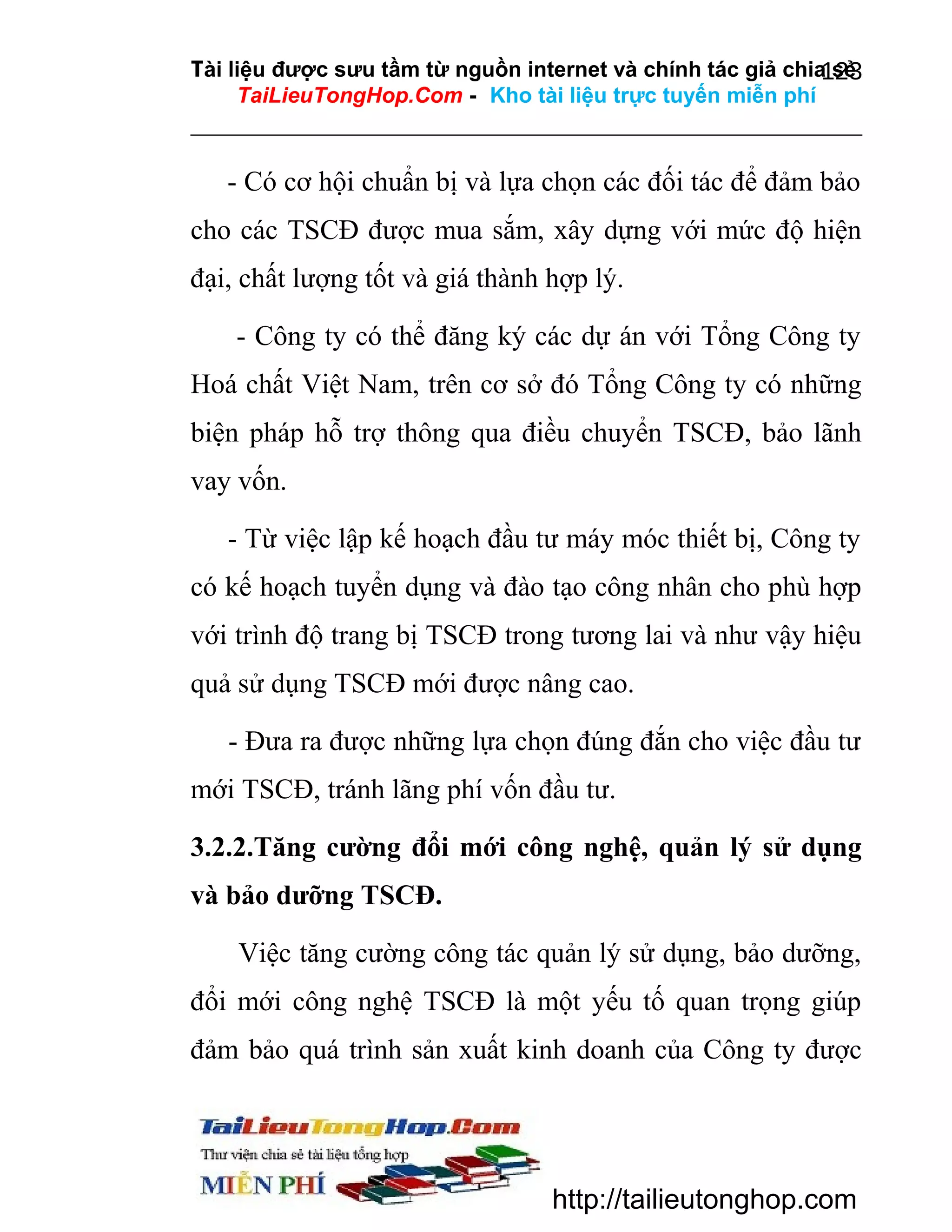 Tài liệu được sưu tầm từ nguồn internet và chính tác giả chia sẻ
123
TaiLieuTongHop.Com - Kho tài liệu trực tuyến miễn phí

- Có cơ hội chuẩn bị và lựa chọn các đối tác để đảm bảo
cho các TSCĐ được mua sắm, xây dựng với mức độ hiện
đại, chất lượng tốt và giá thành hợp lý.
- Công ty có thể đăng ký các dự án với Tổng Công ty
Hoá chất Việt Nam, trên cơ sở đó Tổng Công ty có những
biện pháp hỗ trợ thông qua điều chuyển TSCĐ, bảo lãnh
vay vốn.
- Từ việc lập kế hoạch đầu tư máy móc thiết bị, Công ty
có kế hoạch tuyển dụng và đào tạo công nhân cho phù hợp
với trình độ trang bị TSCĐ trong tương lai và như vậy hiệu
quả sử dụng TSCĐ mới được nâng cao.
- Đưa ra được những lựa chọn đúng đắn cho việc đầu tư
mới TSCĐ, tránh lãng phí vốn đầu tư.
3.2.2.Tăng cường đổi mới công nghệ, quản lý sử dụng
và bảo dưỡng TSCĐ.
Việc tăng cường công tác quản lý sử dụng, bảo dưỡng,
đổi mới công nghệ TSCĐ là một yếu tố quan trọng giúp
đảm bảo quá trình sản xuất kinh doanh của Công ty được

http://tailieutonghop.com

 