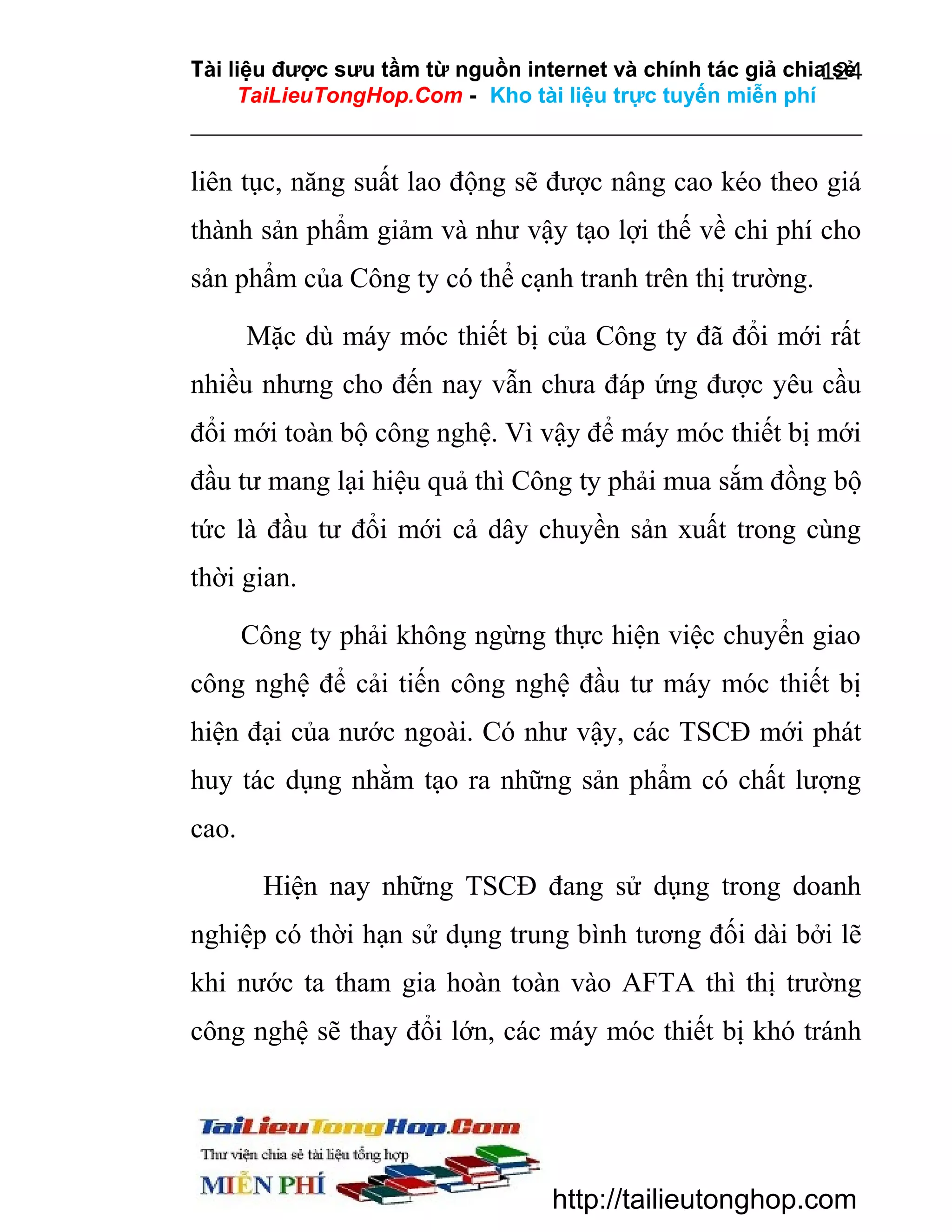 Tài liệu được sưu tầm từ nguồn internet và chính tác giả chia sẻ
124
TaiLieuTongHop.Com - Kho tài liệu trực tuyến miễn phí

liên tục, năng suất lao động sẽ được nâng cao kéo theo giá
thành sản phẩm giảm và như vậy tạo lợi thế về chi phí cho
sản phẩm của Công ty có thể cạnh tranh trên thị trường.
Mặc dù máy móc thiết bị của Công ty đã đổi mới rất
nhiều nhưng cho đến nay vẫn chưa đáp ứng được yêu cầu
đổi mới toàn bộ công nghệ. Vì vậy để máy móc thiết bị mới
đầu tư mang lại hiệu quả thì Công ty phải mua sắm đồng bộ
tức là đầu tư đổi mới cả dây chuyền sản xuất trong cùng
thời gian.
Công ty phải không ngừng thực hiện việc chuyển giao
công nghệ để cải tiến công nghệ đầu tư máy móc thiết bị
hiện đại của nước ngoài. Có như vậy, các TSCĐ mới phát
huy tác dụng nhằm tạo ra những sản phẩm có chất lượng
cao.
Hiện nay những TSCĐ đang sử dụng trong doanh
nghiệp có thời hạn sử dụng trung bình tương đối dài bởi lẽ
khi nước ta tham gia hoàn toàn vào AFTA thì thị trường
công nghệ sẽ thay đổi lớn, các máy móc thiết bị khó tránh

http://tailieutonghop.com

 