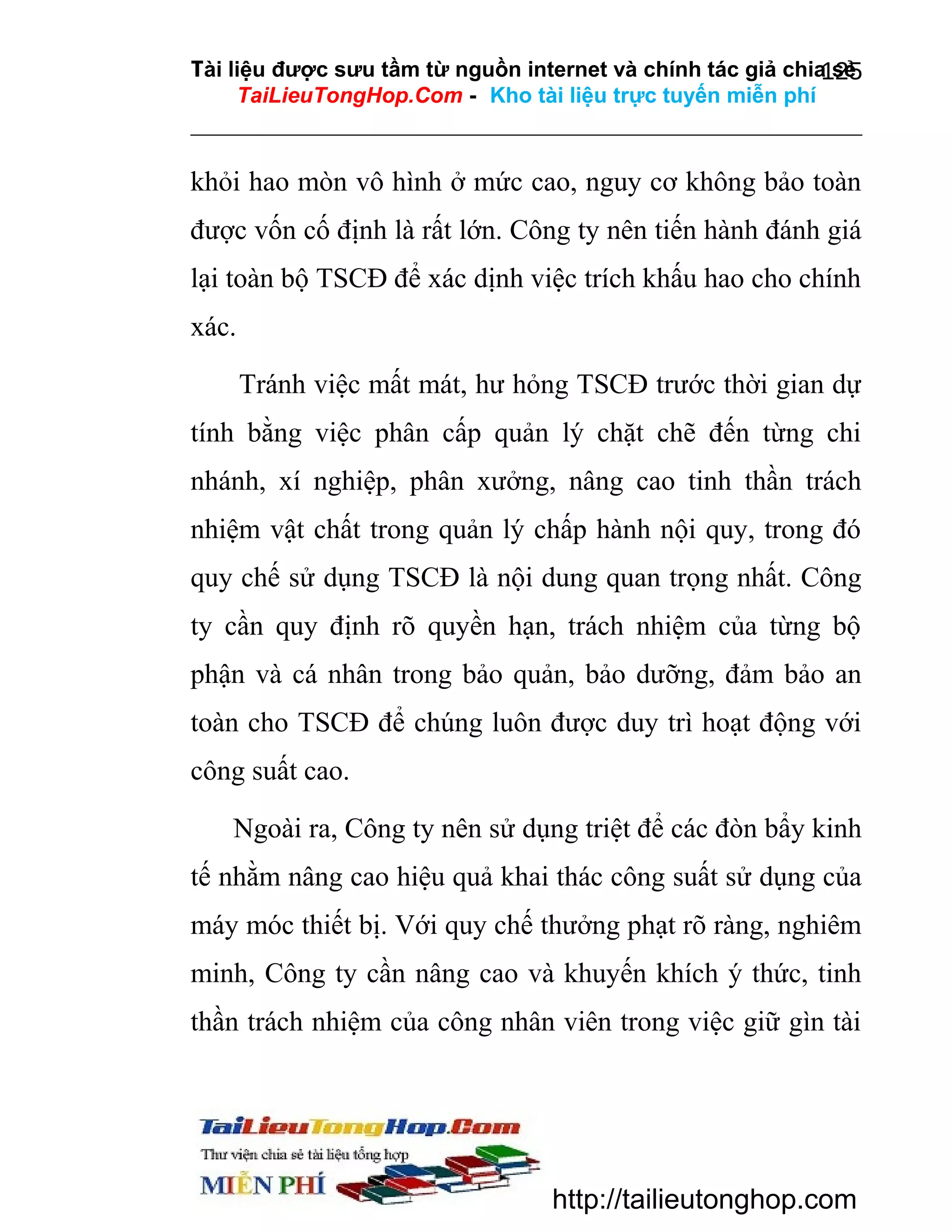 Tài liệu được sưu tầm từ nguồn internet và chính tác giả chia sẻ
125
TaiLieuTongHop.Com - Kho tài liệu trực tuyến miễn phí

khỏi hao mòn vô hình ở mức cao, nguy cơ không bảo toàn
được vốn cố định là rất lớn. Công ty nên tiến hành đánh giá
lại toàn bộ TSCĐ để xác dịnh việc trích khấu hao cho chính
xác.
Tránh việc mất mát, hư hỏng TSCĐ trước thời gian dự
tính bằng việc phân cấp quản lý chặt chẽ đến từng chi
nhánh, xí nghiệp, phân xưởng, nâng cao tinh thần trách
nhiệm vật chất trong quản lý chấp hành nội quy, trong đó
quy chế sử dụng TSCĐ là nội dung quan trọng nhất. Công
ty cần quy định rõ quyền hạn, trách nhiệm của từng bộ
phận và cá nhân trong bảo quản, bảo dưỡng, đảm bảo an
toàn cho TSCĐ để chúng luôn được duy trì hoạt động với
công suất cao.
Ngoài ra, Công ty nên sử dụng triệt để các đòn bẩy kinh
tế nhằm nâng cao hiệu quả khai thác công suất sử dụng của
máy móc thiết bị. Với quy chế thưởng phạt rõ ràng, nghiêm
minh, Công ty cần nâng cao và khuyến khích ý thức, tinh
thần trách nhiệm của công nhân viên trong việc giữ gìn tài

http://tailieutonghop.com

 