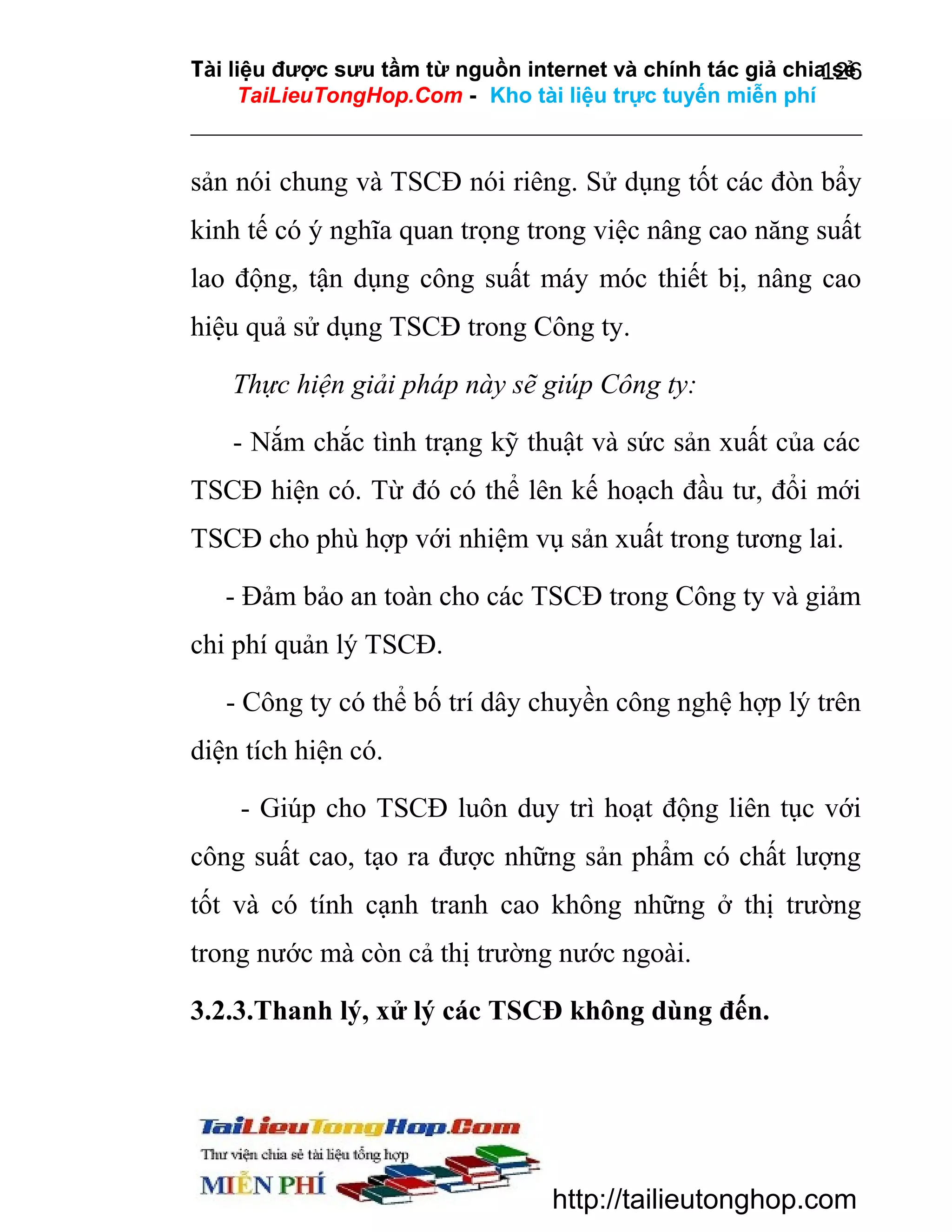 Tài liệu được sưu tầm từ nguồn internet và chính tác giả chia sẻ
126
TaiLieuTongHop.Com - Kho tài liệu trực tuyến miễn phí

sản nói chung và TSCĐ nói riêng. Sử dụng tốt các đòn bẩy
kinh tế có ý nghĩa quan trọng trong việc nâng cao năng suất
lao động, tận dụng công suất máy móc thiết bị, nâng cao
hiệu quả sử dụng TSCĐ trong Công ty.
Thực hiện giải pháp này sẽ giúp Công ty:
- Nắm chắc tình trạng kỹ thuật và sức sản xuất của các
TSCĐ hiện có. Từ đó có thể lên kế hoạch đầu tư, đổi mới
TSCĐ cho phù hợp với nhiệm vụ sản xuất trong tương lai.
- Đảm bảo an toàn cho các TSCĐ trong Công ty và giảm
chi phí quản lý TSCĐ.
- Công ty có thể bố trí dây chuyền công nghệ hợp lý trên
diện tích hiện có.
- Giúp cho TSCĐ luôn duy trì hoạt động liên tục với
công suất cao, tạo ra được những sản phẩm có chất lượng
tốt và có tính cạnh tranh cao không những ở thị trường
trong nước mà còn cả thị trường nước ngoài.
3.2.3.Thanh lý, xử lý các TSCĐ không dùng đến.

http://tailieutonghop.com

 