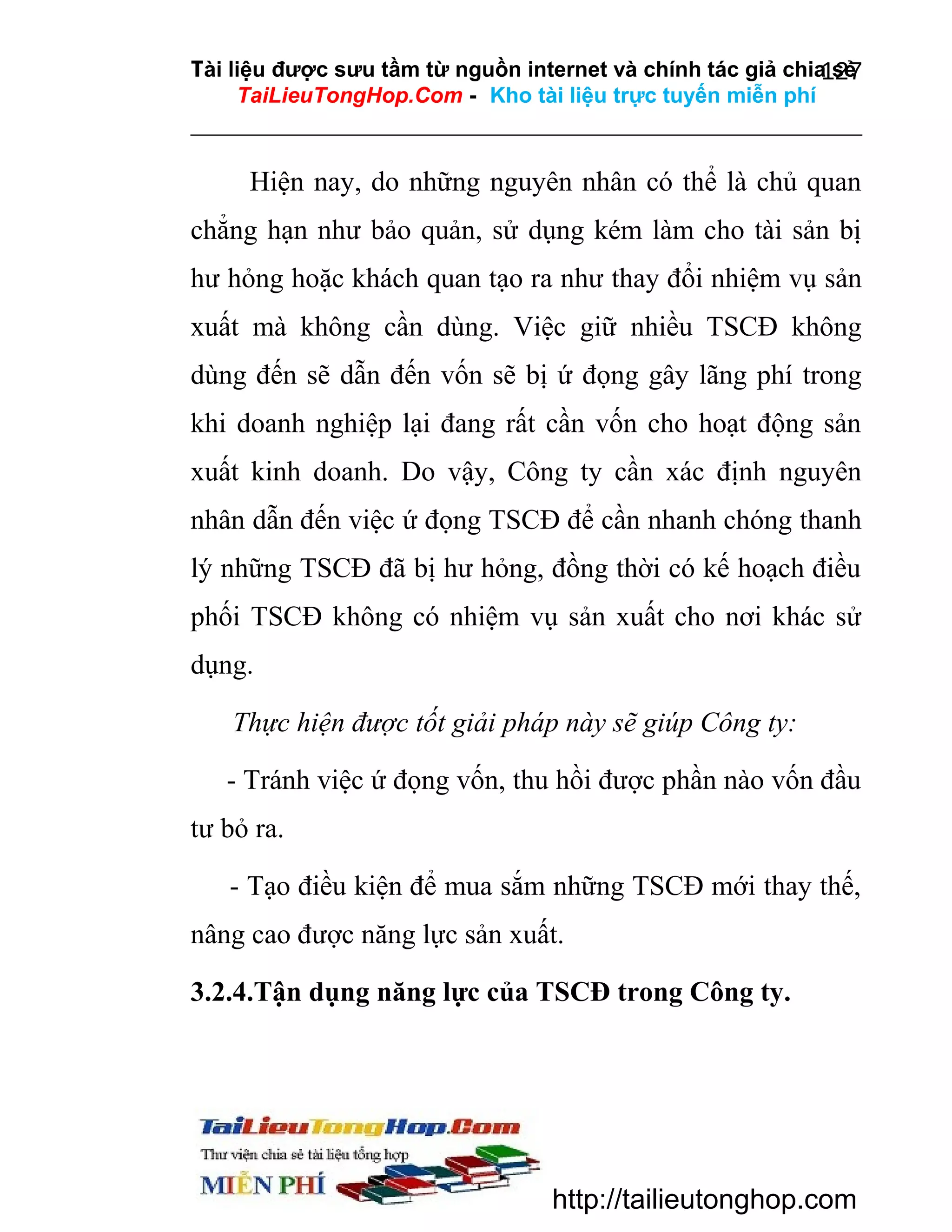 Tài liệu được sưu tầm từ nguồn internet và chính tác giả chia sẻ
127
TaiLieuTongHop.Com - Kho tài liệu trực tuyến miễn phí

Hiện nay, do những nguyên nhân có thể là chủ quan
chẳng hạn như bảo quản, sử dụng kém làm cho tài sản bị
hư hỏng hoặc khách quan tạo ra như thay đổi nhiệm vụ sản
xuất mà không cần dùng. Việc giữ nhiều TSCĐ không
dùng đến sẽ dẫn đến vốn sẽ bị ứ đọng gây lãng phí trong
khi doanh nghiệp lại đang rất cần vốn cho hoạt động sản
xuất kinh doanh. Do vậy, Công ty cần xác định nguyên
nhân dẫn đến việc ứ đọng TSCĐ để cần nhanh chóng thanh
lý những TSCĐ đã bị hư hỏng, đồng thời có kế hoạch điều
phối TSCĐ không có nhiệm vụ sản xuất cho nơi khác sử
dụng.
Thực hiện được tốt giải pháp này sẽ giúp Công ty:
- Tránh việc ứ đọng vốn, thu hồi được phần nào vốn đầu
tư bỏ ra.
- Tạo điều kiện để mua sắm những TSCĐ mới thay thế,
nâng cao được năng lực sản xuất.
3.2.4.Tận dụng năng lực của TSCĐ trong Công ty.

http://tailieutonghop.com

 