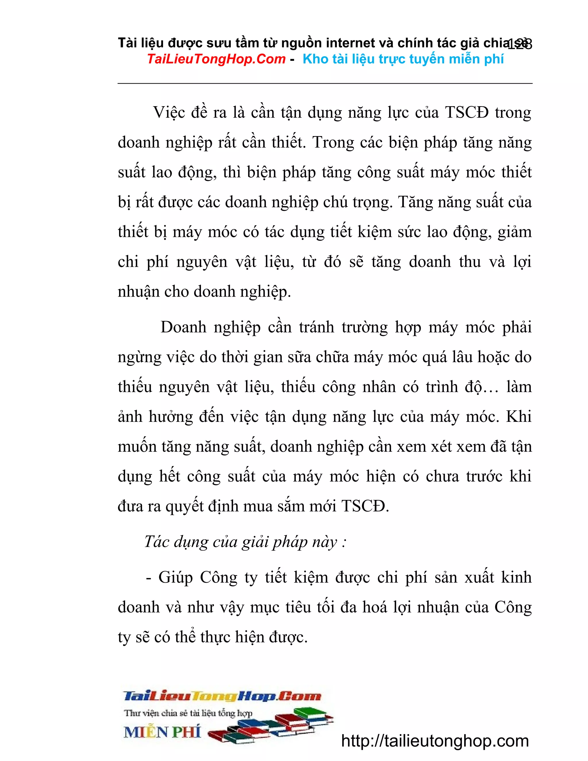 Tài liệu được sưu tầm từ nguồn internet và chính tác giả chia sẻ
128
TaiLieuTongHop.Com - Kho tài liệu trực tuyến miễn phí

Việc đề ra là cần tận dụng năng lực của TSCĐ trong
doanh nghiệp rất cần thiết. Trong các biện pháp tăng năng
suất lao động, thì biện pháp tăng công suất máy móc thiết
bị rất được các doanh nghiệp chú trọng. Tăng năng suất của
thiết bị máy móc có tác dụng tiết kiệm sức lao động, giảm
chi phí nguyên vật liệu, từ đó sẽ tăng doanh thu và lợi
nhuận cho doanh nghiệp.
Doanh nghiệp cần tránh trường hợp máy móc phải
ngừng việc do thời gian sữa chữa máy móc quá lâu hoặc do
thiếu nguyên vật liệu, thiếu công nhân có trình độ… làm
ảnh hưởng đến việc tận dụng năng lực của máy móc. Khi
muốn tăng năng suất, doanh nghiệp cần xem xét xem đã tận
dụng hết công suất của máy móc hiện có chưa trước khi
đưa ra quyết định mua sắm mới TSCĐ.
Tác dụng của giải pháp này :
- Giúp Công ty tiết kiệm được chi phí sản xuất kinh
doanh và như vậy mục tiêu tối đa hoá lợi nhuận của Công
ty sẽ có thể thực hiện được.

http://tailieutonghop.com

 