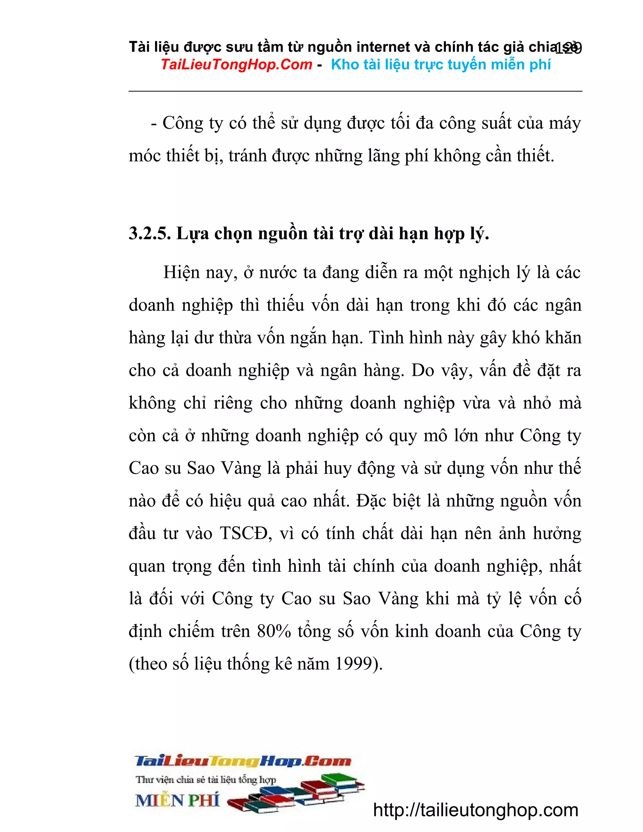 Tài liệu được sưu tầm từ nguồn internet và chính tác giả chia sẻ
129
TaiLieuTongHop.Com - Kho tài liệu trực tuyến miễn phí

- Công ty có thể sử dụng được tối đa công suất của máy
móc thiết bị, tránh được những lãng phí không cần thiết.

3.2.5. Lựa chọn nguồn tài trợ dài hạn hợp lý.
Hiện nay, ở nước ta đang diễn ra một nghịch lý là các
doanh nghiệp thì thiếu vốn dài hạn trong khi đó các ngân
hàng lại dư thừa vốn ngắn hạn. Tình hình này gây khó khăn
cho cả doanh nghiệp và ngân hàng. Do vậy, vấn đề đặt ra
không chỉ riêng cho những doanh nghiệp vừa và nhỏ mà
còn cả ở những doanh nghiệp có quy mô lớn như Công ty
Cao su Sao Vàng là phải huy động và sử dụng vốn như thế
nào để có hiệu quả cao nhất. Đặc biệt là những nguồn vốn
đầu tư vào TSCĐ, vì có tính chất dài hạn nên ảnh hưởng
quan trọng đến tình hình tài chính của doanh nghiệp, nhất
là đối với Công ty Cao su Sao Vàng khi mà tỷ lệ vốn cố
định chiếm trên 80% tổng số vốn kinh doanh của Công ty
(theo số liệu thống kê năm 1999).

http://tailieutonghop.com

 