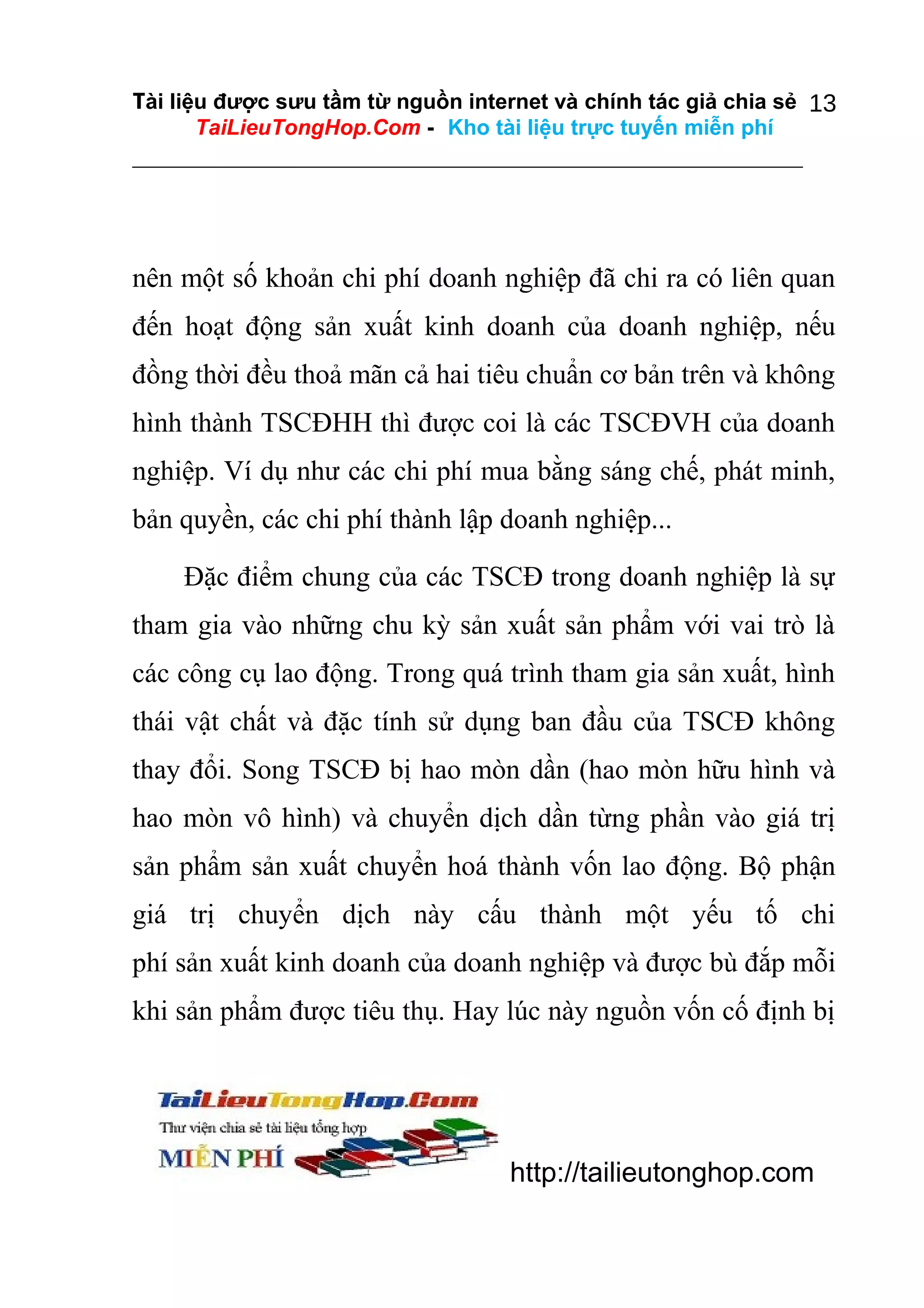 Tài liệu được sưu tầm từ nguồn internet và chính tác giả chia sẻ 13
TaiLieuTongHop.Com - Kho tài liệu trực tuyến miễn phí

nên một số khoản chi phí doanh nghiệp đã chi ra có liên quan
đến hoạt động sản xuất kinh doanh của doanh nghiệp, nếu
đồng thời đều thoả mãn cả hai tiêu chuẩn cơ bản trên và không
hình thành TSCĐHH thì được coi là các TSCĐVH của doanh
nghiệp. Ví dụ như các chi phí mua bằng sáng chế, phát minh,
bản quyền, các chi phí thành lập doanh nghiệp...
Đặc điểm chung của các TSCĐ trong doanh nghiệp là sự
tham gia vào những chu kỳ sản xuất sản phẩm với vai trò là
các công cụ lao động. Trong quá trình tham gia sản xuất, hình
thái vật chất và đặc tính sử dụng ban đầu của TSCĐ không
thay đổi. Song TSCĐ bị hao mòn dần (hao mòn hữu hình và
hao mòn vô hình) và chuyển dịch dần từng phần vào giá trị
sản phẩm sản xuất chuyển hoá thành vốn lao động. Bộ phận
giá trị chuyển dịch này cấu thành một yếu tố chi
phí sản xuất kinh doanh của doanh nghiệp và được bù đắp mỗi
khi sản phẩm được tiêu thụ. Hay lúc này nguồn vốn cố định bị

http://tailieutonghop.com

 