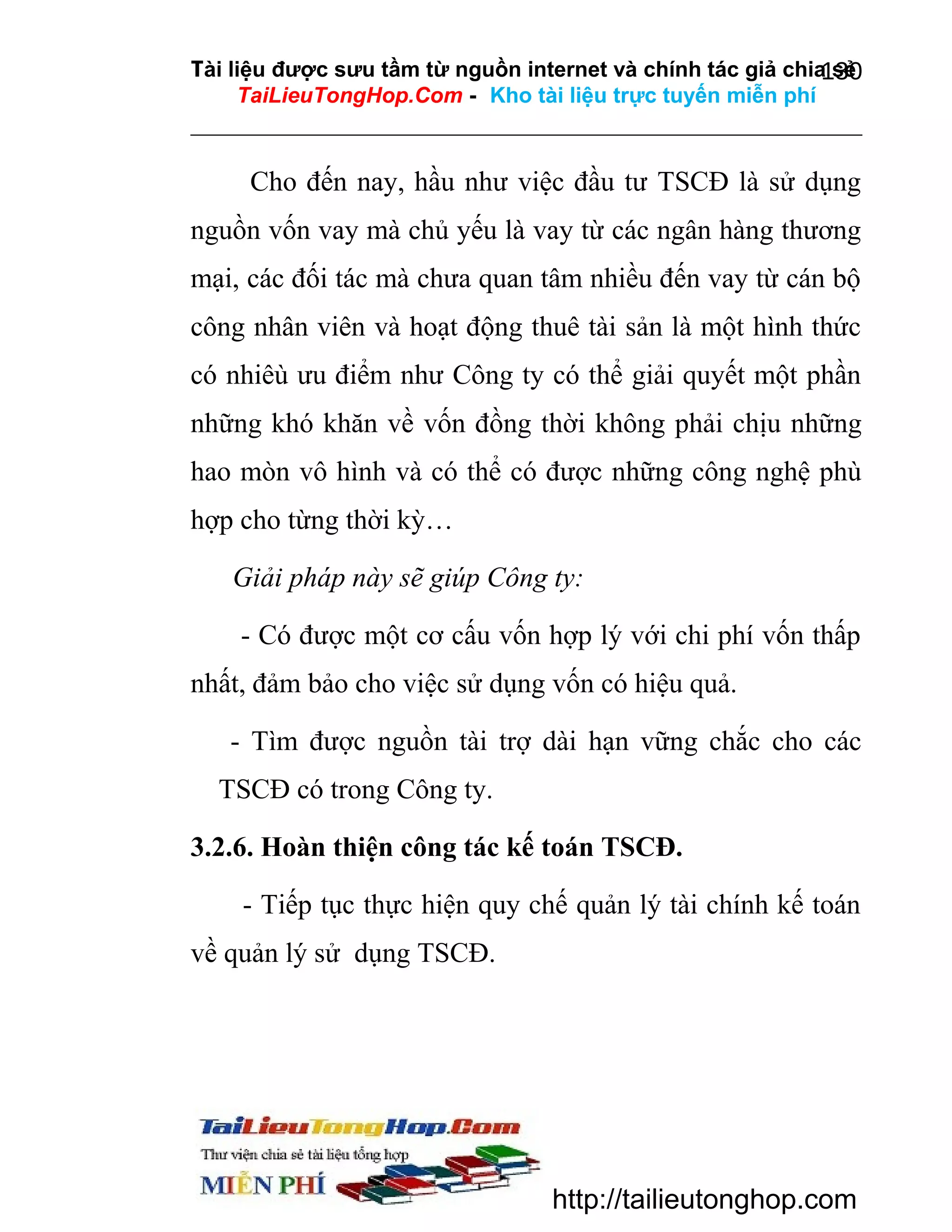 Tài liệu được sưu tầm từ nguồn internet và chính tác giả chia sẻ
130
TaiLieuTongHop.Com - Kho tài liệu trực tuyến miễn phí

Cho đến nay, hầu như việc đầu tư TSCĐ là sử dụng
nguồn vốn vay mà chủ yếu là vay từ các ngân hàng thương
mại, các đối tác mà chưa quan tâm nhiều đến vay từ cán bộ
công nhân viên và hoạt động thuê tài sản là một hình thức
có nhiêù ưu điểm như Công ty có thể giải quyết một phần
những khó khăn về vốn đồng thời không phải chịu những
hao mòn vô hình và có thể có được những công nghệ phù
hợp cho từng thời kỳ…
Giải pháp này sẽ giúp Công ty:
- Có được một cơ cấu vốn hợp lý với chi phí vốn thấp
nhất, đảm bảo cho việc sử dụng vốn có hiệu quả.
- Tìm được nguồn tài trợ dài hạn vững chắc cho các
TSCĐ có trong Công ty.
3.2.6. Hoàn thiện công tác kế toán TSCĐ.
- Tiếp tục thực hiện quy chế quản lý tài chính kế toán
về quản lý sử dụng TSCĐ.

http://tailieutonghop.com

 
