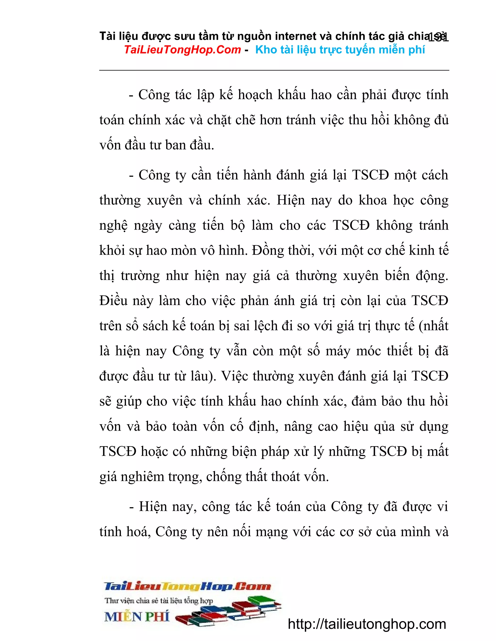Tài liệu được sưu tầm từ nguồn internet và chính tác giả chia sẻ
131
TaiLieuTongHop.Com - Kho tài liệu trực tuyến miễn phí

- Công tác lập kế hoạch khấu hao cần phải được tính
toán chính xác và chặt chẽ hơn tránh việc thu hồi không đủ
vốn đầu tư ban đầu.
- Công ty cần tiến hành đánh giá lại TSCĐ một cách
thường xuyên và chính xác. Hiện nay do khoa học công
nghệ ngày càng tiến bộ làm cho các TSCĐ không tránh
khỏi sự hao mòn vô hình. Đồng thời, với một cơ chế kinh tế
thị trường như hiện nay giá cả thường xuyên biến động.
Điều này làm cho việc phản ánh giá trị còn lại của TSCĐ
trên sổ sách kế toán bị sai lệch đi so với giá trị thực tế (nhất
là hiện nay Công ty vẫn còn một số máy móc thiết bị đã
được đầu tư từ lâu). Việc thường xuyên đánh giá lại TSCĐ
sẽ giúp cho việc tính khấu hao chính xác, đảm bảo thu hồi
vốn và bảo toàn vốn cố định, nâng cao hiệu qủa sử dụng
TSCĐ hoặc có những biện pháp xử lý những TSCĐ bị mất
giá nghiêm trọng, chống thất thoát vốn.
- Hiện nay, công tác kế toán của Công ty đã được vi
tính hoá, Công ty nên nối mạng với các cơ sở của mình và

http://tailieutonghop.com

 
