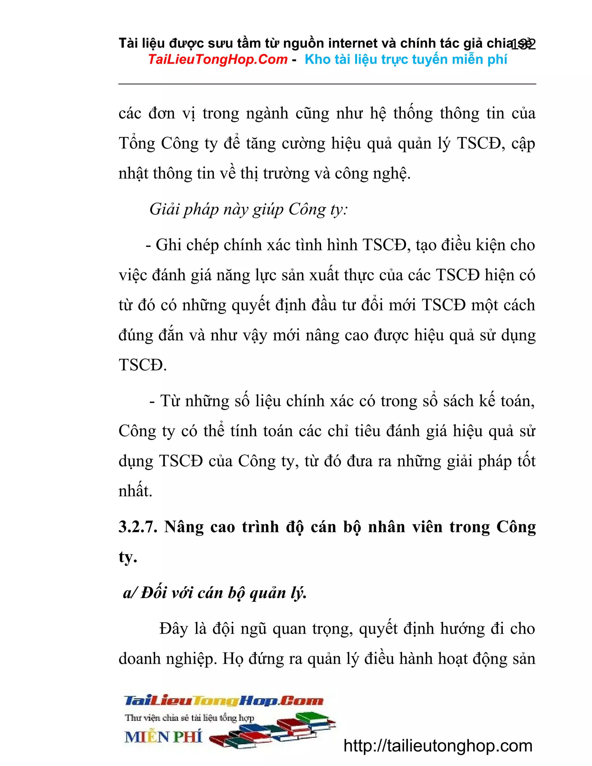 Tài liệu được sưu tầm từ nguồn internet và chính tác giả chia sẻ
132
TaiLieuTongHop.Com - Kho tài liệu trực tuyến miễn phí

các đơn vị trong ngành cũng như hệ thống thông tin của
Tổng Công ty để tăng cường hiệu quả quản lý TSCĐ, cập
nhật thông tin về thị trường và công nghệ.
Giải pháp này giúp Công ty:
- Ghi chép chính xác tình hình TSCĐ, tạo điều kiện cho
việc đánh giá năng lực sản xuất thực của các TSCĐ hiện có
từ đó có những quyết định đầu tư đổi mới TSCĐ một cách
đúng đắn và như vậy mới nâng cao được hiệu quả sử dụng
TSCĐ.
- Từ những số liệu chính xác có trong sổ sách kế toán,
Công ty có thể tính toán các chỉ tiêu đánh giá hiệu quả sử
dụng TSCĐ của Công ty, từ đó đưa ra những giải pháp tốt
nhất.
3.2.7. Nâng cao trình độ cán bộ nhân viên trong Công
ty.
a/ Đối với cán bộ quản lý.
Đây là đội ngũ quan trọng, quyết định hướng đi cho
doanh nghiệp. Họ đứng ra quản lý điều hành hoạt động sản

http://tailieutonghop.com

 