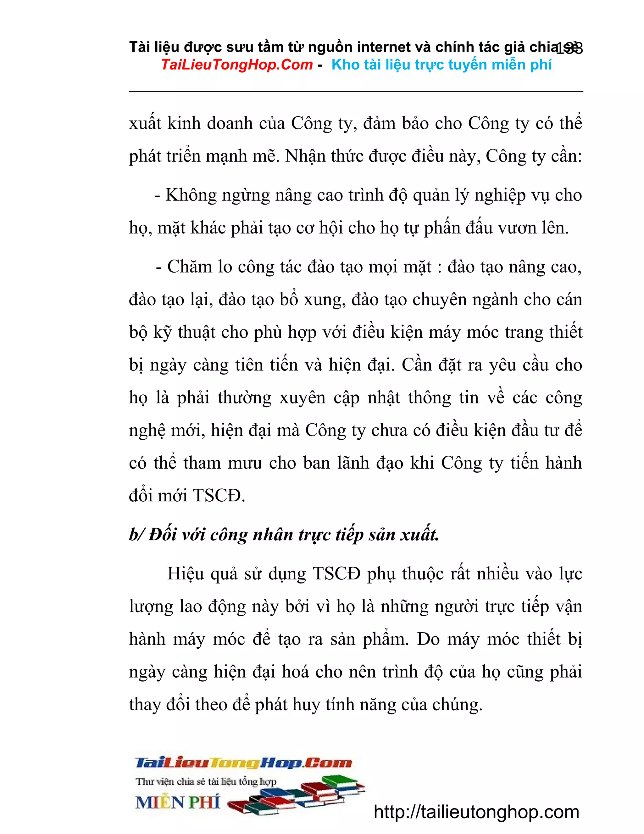 Tài liệu được sưu tầm từ nguồn internet và chính tác giả chia sẻ
133
TaiLieuTongHop.Com - Kho tài liệu trực tuyến miễn phí

xuất kinh doanh của Công ty, đảm bảo cho Công ty có thể
phát triển mạnh mẽ. Nhận thức được điều này, Công ty cần:
- Không ngừng nâng cao trình độ quản lý nghiệp vụ cho
họ, mặt khác phải tạo cơ hội cho họ tự phấn đấu vươn lên.
- Chăm lo công tác đào tạo mọi mặt : đào tạo nâng cao,
đào tạo lại, đào tạo bổ xung, đào tạo chuyên ngành cho cán
bộ kỹ thuật cho phù hợp với điều kiện máy móc trang thiết
bị ngày càng tiên tiến và hiện đại. Cần đặt ra yêu cầu cho
họ là phải thường xuyên cập nhật thông tin về các công
nghệ mới, hiện đại mà Công ty chưa có điều kiện đầu tư để
có thể tham mưu cho ban lãnh đạo khi Công ty tiến hành
đổi mới TSCĐ.
b/ Đối với công nhân trực tiếp sản xuất.
Hiệu quả sử dụng TSCĐ phụ thuộc rất nhiều vào lực
lượng lao động này bởi vì họ là những người trực tiếp vận
hành máy móc để tạo ra sản phẩm. Do máy móc thiết bị
ngày càng hiện đại hoá cho nên trình độ của họ cũng phải
thay đổi theo để phát huy tính năng của chúng.

http://tailieutonghop.com

 