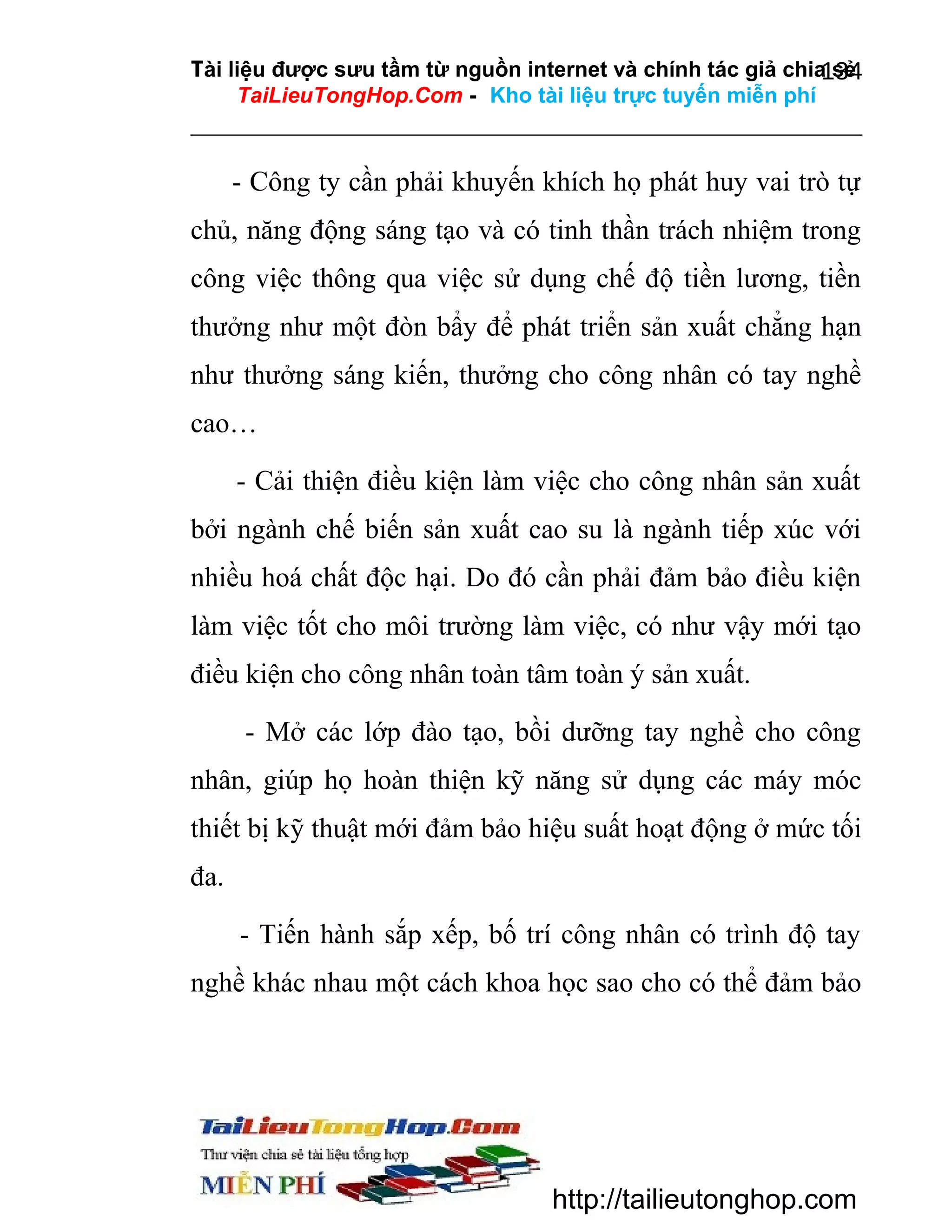 Tài liệu được sưu tầm từ nguồn internet và chính tác giả chia sẻ
134
TaiLieuTongHop.Com - Kho tài liệu trực tuyến miễn phí

- Công ty cần phải khuyến khích họ phát huy vai trò tự
chủ, năng động sáng tạo và có tinh thần trách nhiệm trong
công việc thông qua việc sử dụng chế độ tiền lương, tiền
thưởng như một đòn bẩy để phát triển sản xuất chẳng hạn
như thưởng sáng kiến, thưởng cho công nhân có tay nghề
cao…
- Cải thiện điều kiện làm việc cho công nhân sản xuất
bởi ngành chế biến sản xuất cao su là ngành tiếp xúc với
nhiều hoá chất độc hại. Do đó cần phải đảm bảo điều kiện
làm việc tốt cho môi trường làm việc, có như vậy mới tạo
điều kiện cho công nhân toàn tâm toàn ý sản xuất.
- Mở các lớp đào tạo, bồi dưỡng tay nghề cho công
nhân, giúp họ hoàn thiện kỹ năng sử dụng các máy móc
thiết bị kỹ thuật mới đảm bảo hiệu suất hoạt động ở mức tối
đa.
- Tiến hành sắp xếp, bố trí công nhân có trình độ tay
nghề khác nhau một cách khoa học sao cho có thể đảm bảo

http://tailieutonghop.com

 