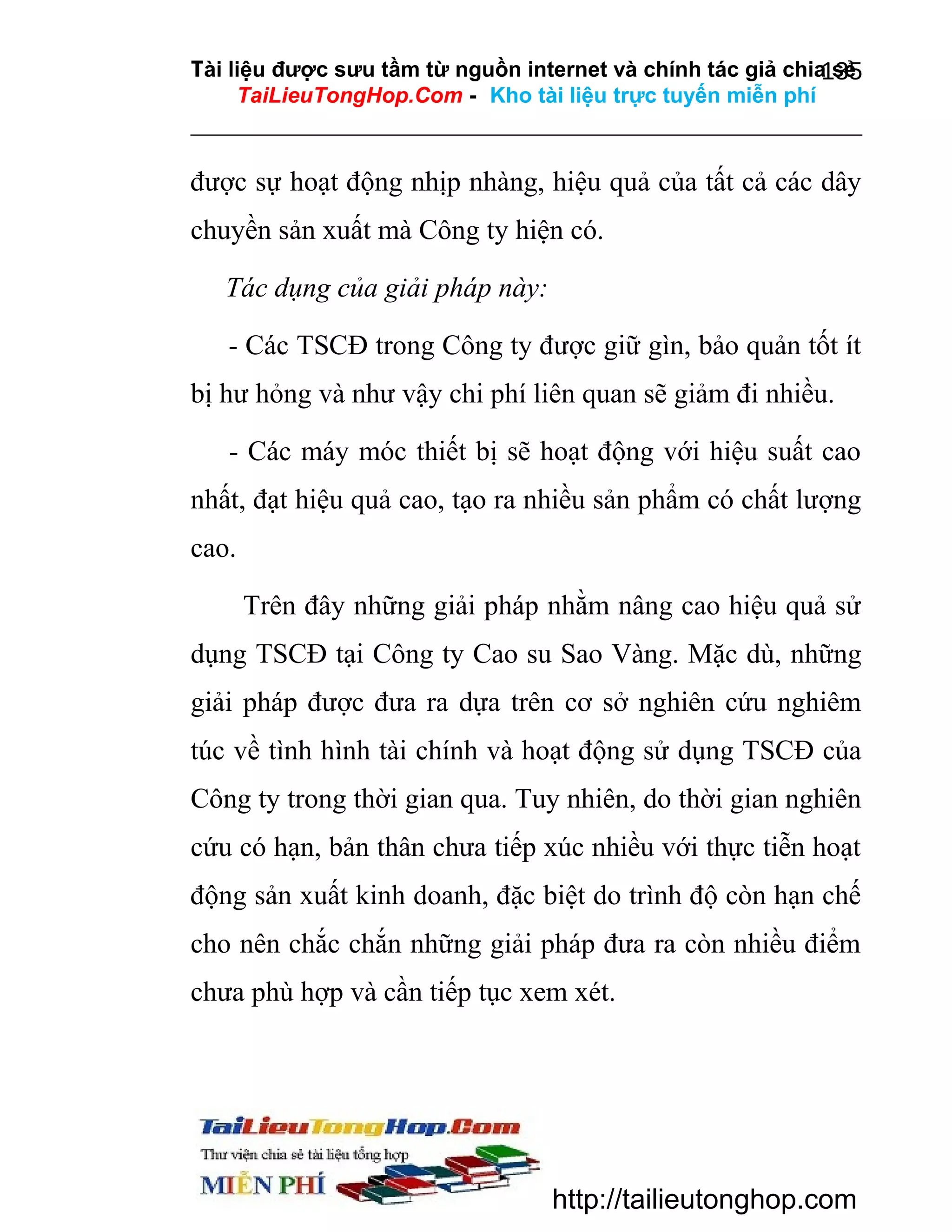 Tài liệu được sưu tầm từ nguồn internet và chính tác giả chia sẻ
135
TaiLieuTongHop.Com - Kho tài liệu trực tuyến miễn phí

được sự hoạt động nhịp nhàng, hiệu quả của tất cả các dây
chuyền sản xuất mà Công ty hiện có.
Tác dụng của giải pháp này:
- Các TSCĐ trong Công ty được giữ gìn, bảo quản tốt ít
bị hư hỏng và như vậy chi phí liên quan sẽ giảm đi nhiều.
- Các máy móc thiết bị sẽ hoạt động với hiệu suất cao
nhất, đạt hiệu quả cao, tạo ra nhiều sản phẩm có chất lượng
cao.
Trên đây những giải pháp nhằm nâng cao hiệu quả sử
dụng TSCĐ tại Công ty Cao su Sao Vàng. Mặc dù, những
giải pháp được đưa ra dựa trên cơ sở nghiên cứu nghiêm
túc về tình hình tài chính và hoạt động sử dụng TSCĐ của
Công ty trong thời gian qua. Tuy nhiên, do thời gian nghiên
cứu có hạn, bản thân chưa tiếp xúc nhiều với thực tiễn hoạt
động sản xuất kinh doanh, đặc biệt do trình độ còn hạn chế
cho nên chắc chắn những giải pháp đưa ra còn nhiều điểm
chưa phù hợp và cần tiếp tục xem xét.

http://tailieutonghop.com

 