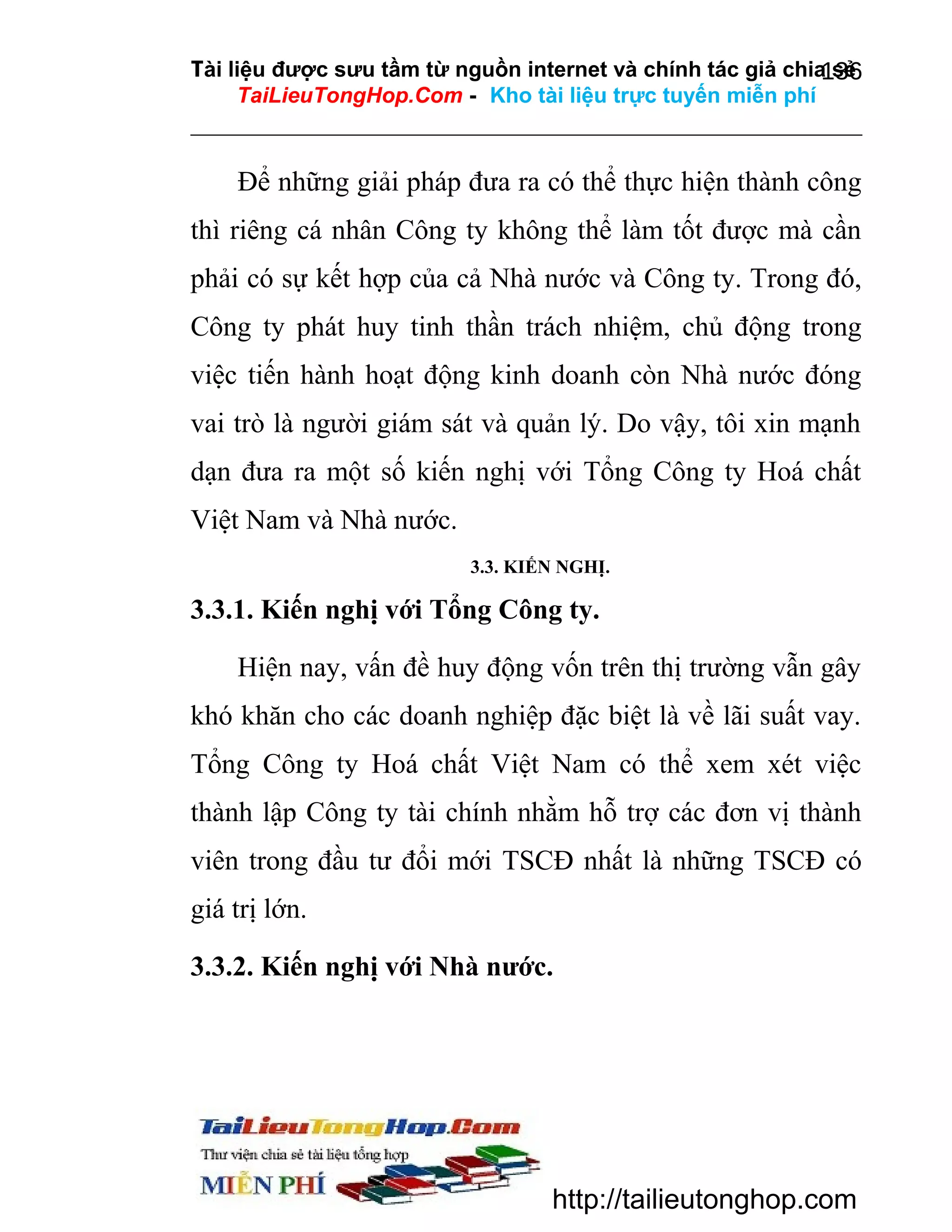 Tài liệu được sưu tầm từ nguồn internet và chính tác giả chia sẻ
136
TaiLieuTongHop.Com - Kho tài liệu trực tuyến miễn phí

Để những giải pháp đưa ra có thể thực hiện thành công
thì riêng cá nhân Công ty không thể làm tốt được mà cần
phải có sự kết hợp của cả Nhà nước và Công ty. Trong đó,
Công ty phát huy tinh thần trách nhiệm, chủ động trong
việc tiến hành hoạt động kinh doanh còn Nhà nước đóng
vai trò là người giám sát và quản lý. Do vậy, tôi xin mạnh
dạn đưa ra một số kiến nghị với Tổng Công ty Hoá chất
Việt Nam và Nhà nước.
3.3. KIẾN NGHỊ.

3.3.1. Kiến nghị với Tổng Công ty.
Hiện nay, vấn đề huy động vốn trên thị trường vẫn gây
khó khăn cho các doanh nghiệp đặc biệt là về lãi suất vay.
Tổng Công ty Hoá chất Việt Nam có thể xem xét việc
thành lập Công ty tài chính nhằm hỗ trợ các đơn vị thành
viên trong đầu tư đổi mới TSCĐ nhất là những TSCĐ có
giá trị lớn.
3.3.2. Kiến nghị với Nhà nước.

http://tailieutonghop.com

 