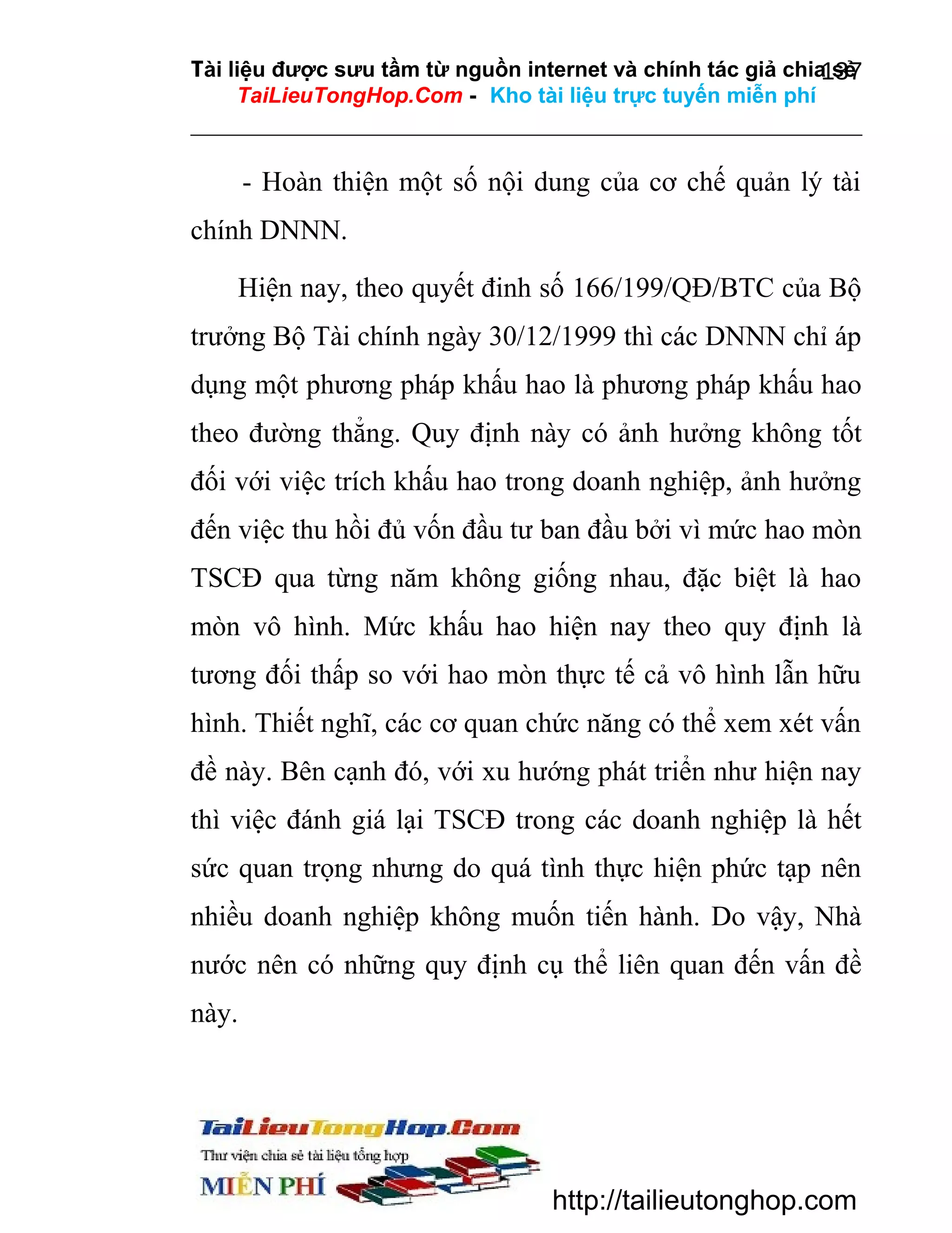 Tài liệu được sưu tầm từ nguồn internet và chính tác giả chia sẻ
137
TaiLieuTongHop.Com - Kho tài liệu trực tuyến miễn phí

- Hoàn thiện một số nội dung của cơ chế quản lý tài
chính DNNN.
Hiện nay, theo quyết đinh số 166/199/QĐ/BTC của Bộ
trưởng Bộ Tài chính ngày 30/12/1999 thì các DNNN chỉ áp
dụng một phương pháp khấu hao là phương pháp khấu hao
theo đường thẳng. Quy định này có ảnh hưởng không tốt
đối với việc trích khấu hao trong doanh nghiệp, ảnh hưởng
đến việc thu hồi đủ vốn đầu tư ban đầu bởi vì mức hao mòn
TSCĐ qua từng năm không giống nhau, đặc biệt là hao
mòn vô hình. Mức khấu hao hiện nay theo quy định là
tương đối thấp so với hao mòn thực tế cả vô hình lẫn hữu
hình. Thiết nghĩ, các cơ quan chức năng có thể xem xét vấn
đề này. Bên cạnh đó, với xu hướng phát triển như hiện nay
thì việc đánh giá lại TSCĐ trong các doanh nghiệp là hết
sức quan trọng nhưng do quá tình thực hiện phức tạp nên
nhiều doanh nghiệp không muốn tiến hành. Do vậy, Nhà
nước nên có những quy định cụ thể liên quan đến vấn đề
này.

http://tailieutonghop.com

 