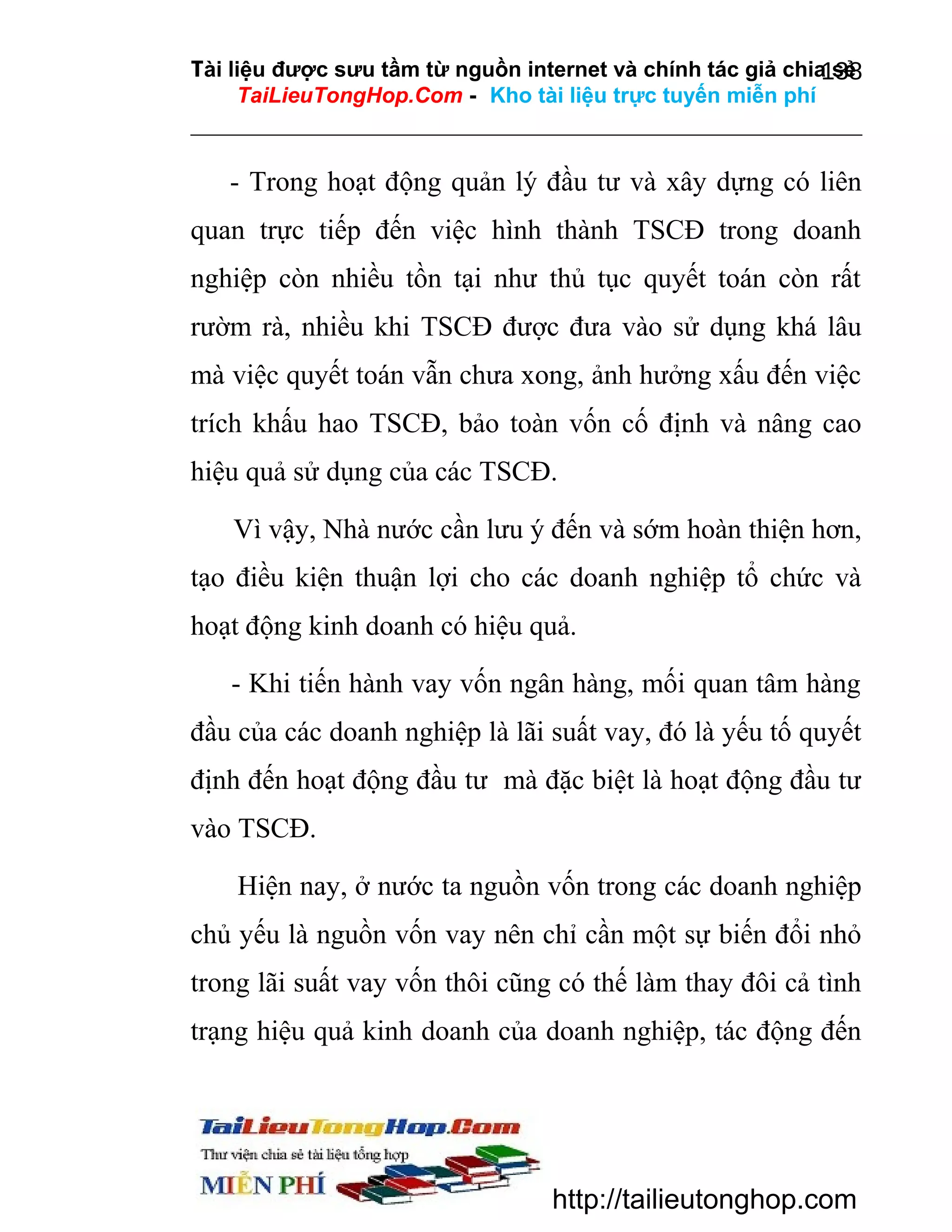 Tài liệu được sưu tầm từ nguồn internet và chính tác giả chia sẻ
138
TaiLieuTongHop.Com - Kho tài liệu trực tuyến miễn phí

- Trong hoạt động quản lý đầu tư và xây dựng có liên
quan trực tiếp đến việc hình thành TSCĐ trong doanh
nghiệp còn nhiều tồn tại như thủ tục quyết toán còn rất
rườm rà, nhiều khi TSCĐ được đưa vào sử dụng khá lâu
mà việc quyết toán vẫn chưa xong, ảnh hưởng xấu đến việc
trích khấu hao TSCĐ, bảo toàn vốn cố định và nâng cao
hiệu quả sử dụng của các TSCĐ.
Vì vậy, Nhà nước cần lưu ý đến và sớm hoàn thiện hơn,
tạo điều kiện thuận lợi cho các doanh nghiệp tổ chức và
hoạt động kinh doanh có hiệu quả.
- Khi tiến hành vay vốn ngân hàng, mối quan tâm hàng
đầu của các doanh nghiệp là lãi suất vay, đó là yếu tố quyết
định đến hoạt động đầu tư mà đặc biệt là hoạt động đầu tư
vào TSCĐ.
Hiện nay, ở nước ta nguồn vốn trong các doanh nghiệp
chủ yếu là nguồn vốn vay nên chỉ cần một sự biến đổi nhỏ
trong lãi suất vay vốn thôi cũng có thế làm thay đôi cả tình
trạng hiệu quả kinh doanh của doanh nghiệp, tác động đến

http://tailieutonghop.com

 