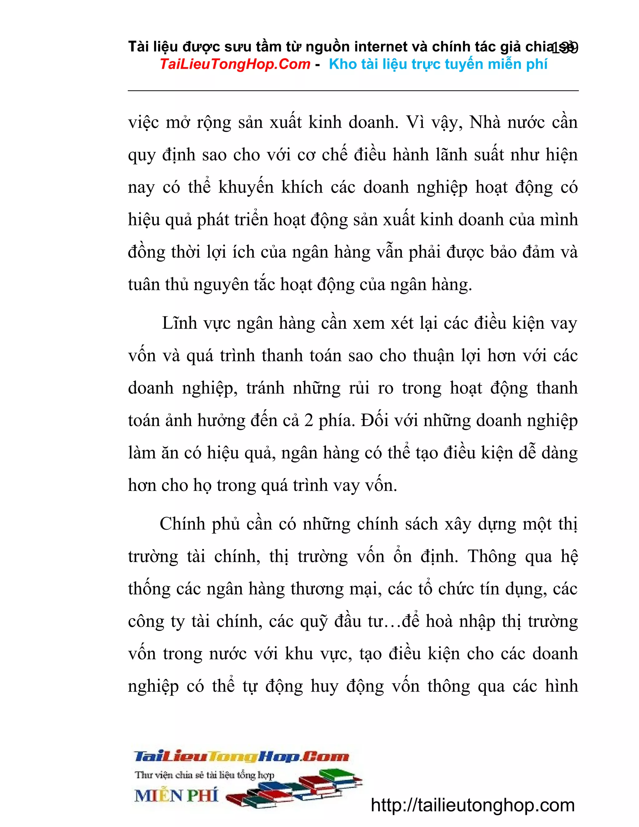 Tài liệu được sưu tầm từ nguồn internet và chính tác giả chia sẻ
139
TaiLieuTongHop.Com - Kho tài liệu trực tuyến miễn phí

việc mở rộng sản xuất kinh doanh. Vì vậy, Nhà nước cần
quy định sao cho với cơ chế điều hành lãnh suất như hiện
nay có thể khuyến khích các doanh nghiệp hoạt động có
hiệu quả phát triển hoạt động sản xuất kinh doanh của mình
đồng thời lợi ích của ngân hàng vẫn phải được bảo đảm và
tuân thủ nguyên tắc hoạt động của ngân hàng.
Lĩnh vực ngân hàng cần xem xét lại các điều kiện vay
vốn và quá trình thanh toán sao cho thuận lợi hơn với các
doanh nghiệp, tránh những rủi ro trong hoạt động thanh
toán ảnh hưởng đến cả 2 phía. Đối với những doanh nghiệp
làm ăn có hiệu quả, ngân hàng có thể tạo điều kiện dễ dàng
hơn cho họ trong quá trình vay vốn.
Chính phủ cần có những chính sách xây dựng một thị
trường tài chính, thị trường vốn ổn định. Thông qua hệ
thống các ngân hàng thương mại, các tổ chức tín dụng, các
công ty tài chính, các quỹ đầu tư…để hoà nhập thị trường
vốn trong nước với khu vực, tạo điều kiện cho các doanh
nghiệp có thể tự động huy động vốn thông qua các hình

http://tailieutonghop.com

 