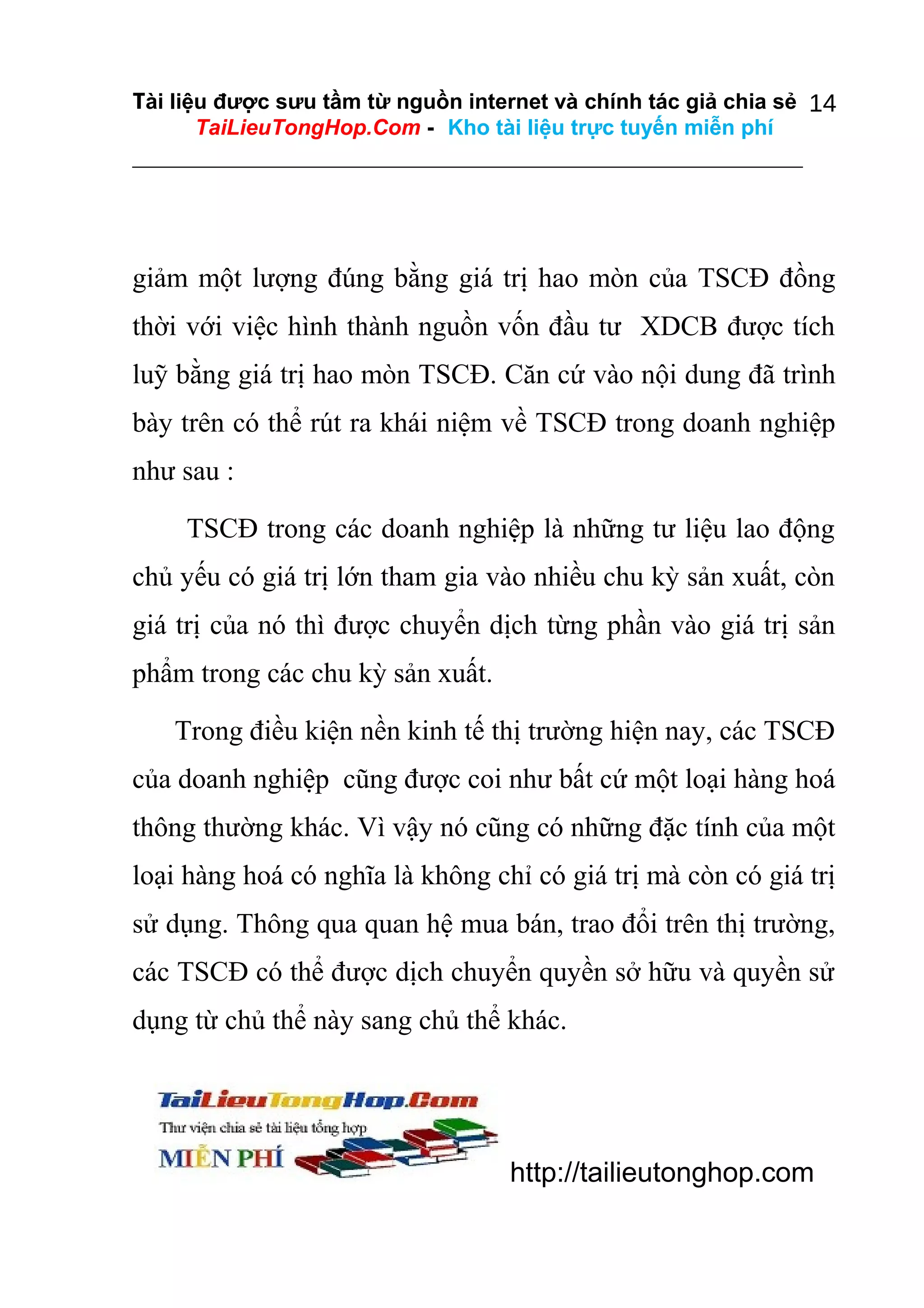 Tài liệu được sưu tầm từ nguồn internet và chính tác giả chia sẻ 14
TaiLieuTongHop.Com - Kho tài liệu trực tuyến miễn phí

giảm một lượng đúng bằng giá trị hao mòn của TSCĐ đồng
thời với việc hình thành nguồn vốn đầu tư XDCB được tích
luỹ bằng giá trị hao mòn TSCĐ. Căn cứ vào nội dung đã trình
bày trên có thể rút ra khái niệm về TSCĐ trong doanh nghiệp
như sau :
TSCĐ trong các doanh nghiệp là những tư liệu lao động
chủ yếu có giá trị lớn tham gia vào nhiều chu kỳ sản xuất, còn
giá trị của nó thì được chuyển dịch từng phần vào giá trị sản
phẩm trong các chu kỳ sản xuất.
Trong điều kiện nền kinh tế thị trường hiện nay, các TSCĐ
của doanh nghiệp cũng được coi như bất cứ một loại hàng hoá
thông thường khác. Vì vậy nó cũng có những đặc tính của một
loại hàng hoá có nghĩa là không chỉ có giá trị mà còn có giá trị
sử dụng. Thông qua quan hệ mua bán, trao đổi trên thị trường,
các TSCĐ có thể được dịch chuyển quyền sở hữu và quyền sử
dụng từ chủ thể này sang chủ thể khác.

http://tailieutonghop.com

 