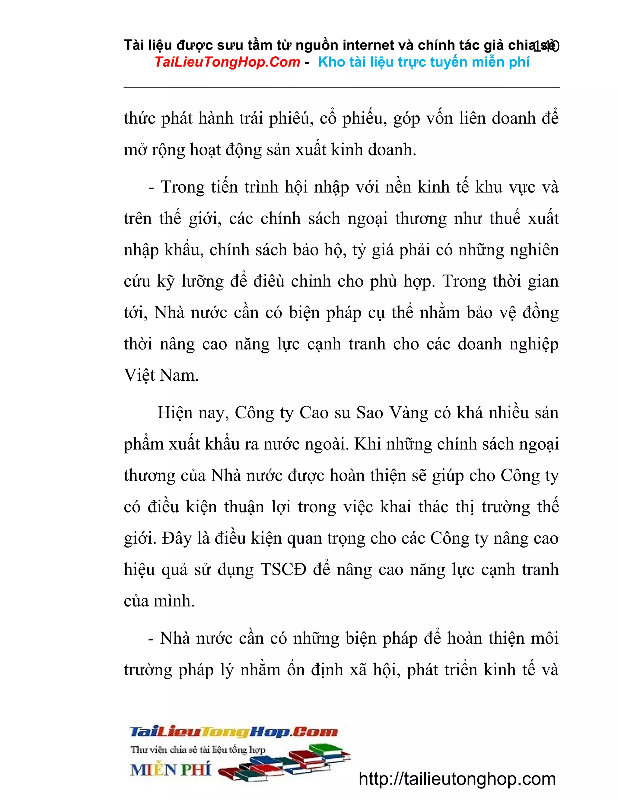 Tài liệu được sưu tầm từ nguồn internet và chính tác giả chia sẻ
140
TaiLieuTongHop.Com - Kho tài liệu trực tuyến miễn phí

thức phát hành trái phiêú, cổ phiếu, góp vốn liên doanh để
mở rộng hoạt động sản xuất kinh doanh.
- Trong tiến trình hội nhập với nền kinh tế khu vực và
trên thế giới, các chính sách ngoại thương như thuế xuất
nhập khẩu, chính sách bảo hộ, tỷ giá phải có những nghiên
cứu kỹ lưỡng để điêù chỉnh cho phù hợp. Trong thời gian
tới, Nhà nước cần có biện pháp cụ thể nhằm bảo vệ đồng
thời nâng cao năng lực cạnh tranh cho các doanh nghiệp
Việt Nam.
Hiện nay, Công ty Cao su Sao Vàng có khá nhiều sản
phẩm xuất khẩu ra nước ngoài. Khi những chính sách ngoại
thương của Nhà nước được hoàn thiện sẽ giúp cho Công ty
có điều kiện thuận lợi trong việc khai thác thị trường thế
giới. Đây là điều kiện quan trọng cho các Công ty nâng cao
hiệu quả sử dụng TSCĐ để nâng cao năng lực cạnh tranh
của mình.
- Nhà nước cần có những biện pháp để hoàn thiện môi
trường pháp lý nhằm ổn định xã hội, phát triển kinh tế và

http://tailieutonghop.com

 
