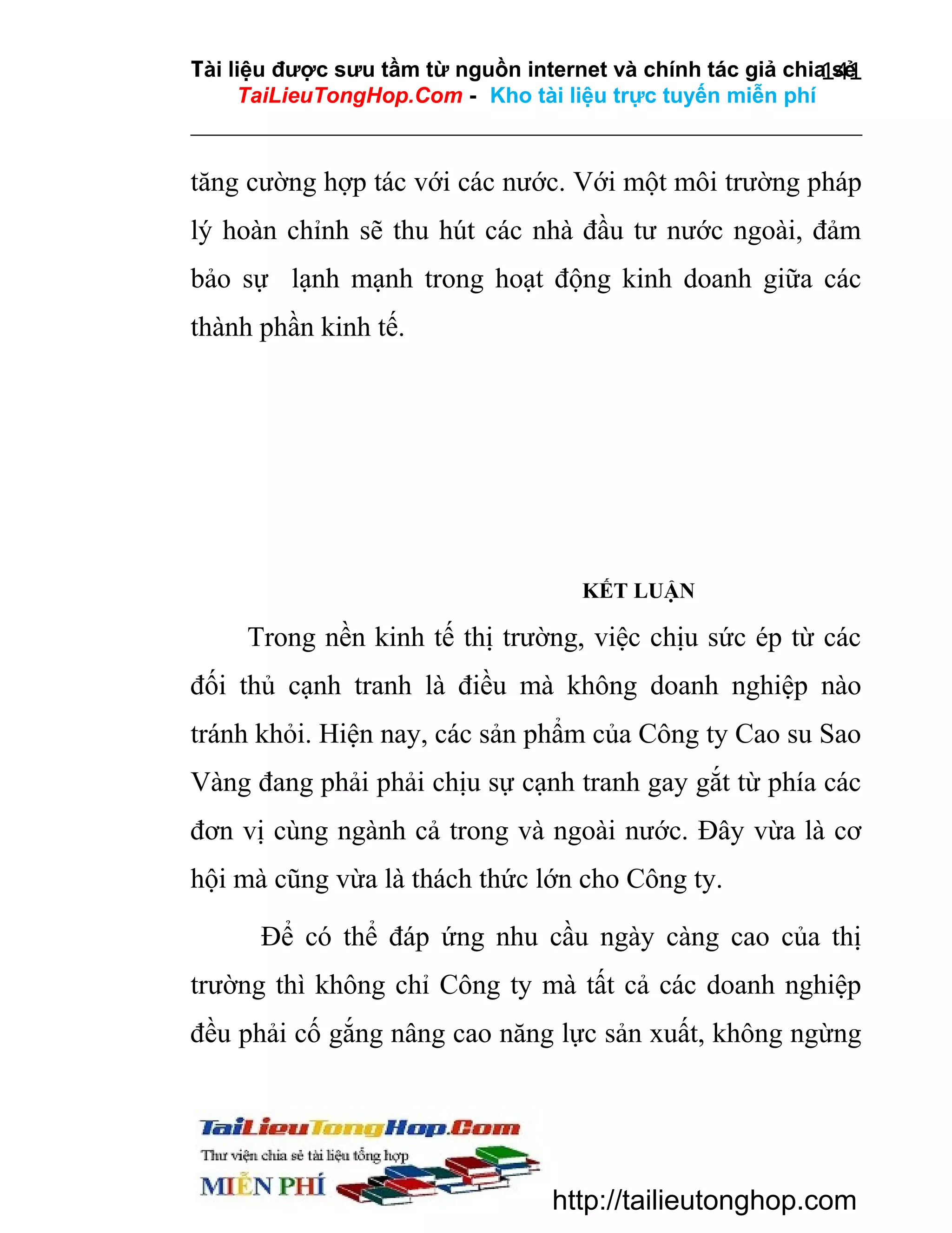 Tài liệu được sưu tầm từ nguồn internet và chính tác giả chia sẻ
141
TaiLieuTongHop.Com - Kho tài liệu trực tuyến miễn phí

tăng cường hợp tác với các nước. Với một môi trường pháp
lý hoàn chỉnh sẽ thu hút các nhà đầu tư nước ngoài, đảm
bảo sự lạnh mạnh trong hoạt động kinh doanh giữa các
thành phần kinh tế.

KẾT LUẬN

Trong nền kinh tế thị trường, việc chịu sức ép từ các
đối thủ cạnh tranh là điều mà không doanh nghiệp nào
tránh khỏi. Hiện nay, các sản phẩm của Công ty Cao su Sao
Vàng đang phải phải chịu sự cạnh tranh gay gắt từ phía các
đơn vị cùng ngành cả trong và ngoài nước. Đây vừa là cơ
hội mà cũng vừa là thách thức lớn cho Công ty.
Để có thể đáp ứng nhu cầu ngày càng cao của thị
trường thì không chỉ Công ty mà tất cả các doanh nghiệp
đều phải cố gắng nâng cao năng lực sản xuất, không ngừng

http://tailieutonghop.com

 