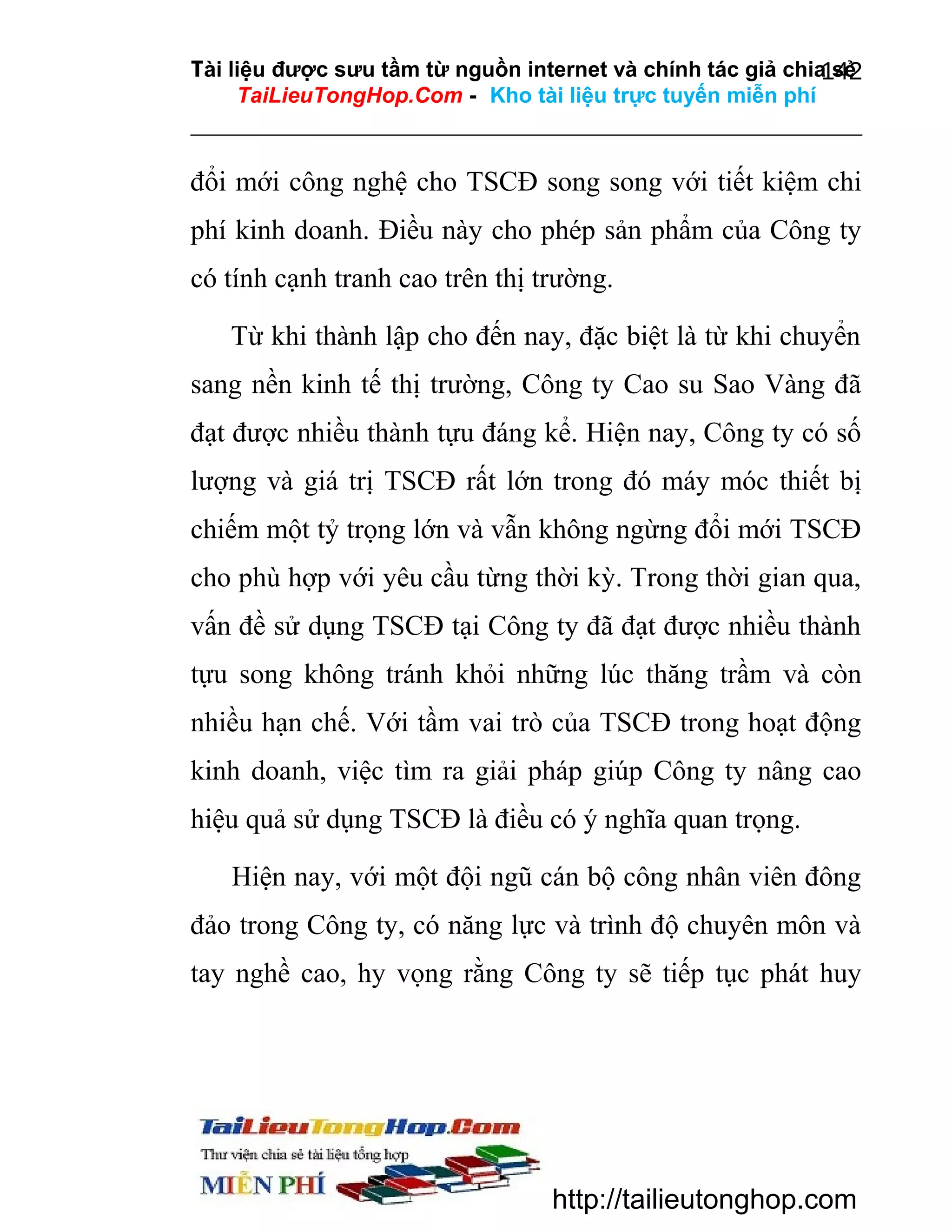 Tài liệu được sưu tầm từ nguồn internet và chính tác giả chia sẻ
142
TaiLieuTongHop.Com - Kho tài liệu trực tuyến miễn phí

đổi mới công nghệ cho TSCĐ song song với tiết kiệm chi
phí kinh doanh. Điều này cho phép sản phẩm của Công ty
có tính cạnh tranh cao trên thị trường.
Từ khi thành lập cho đến nay, đặc biệt là từ khi chuyển
sang nền kinh tế thị trường, Công ty Cao su Sao Vàng đã
đạt được nhiều thành tựu đáng kể. Hiện nay, Công ty có số
lượng và giá trị TSCĐ rất lớn trong đó máy móc thiết bị
chiếm một tỷ trọng lớn và vẫn không ngừng đổi mới TSCĐ
cho phù hợp với yêu cầu từng thời kỳ. Trong thời gian qua,
vấn đề sử dụng TSCĐ tại Công ty đã đạt được nhiều thành
tựu song không tránh khỏi những lúc thăng trầm và còn
nhiều hạn chế. Với tầm vai trò của TSCĐ trong hoạt động
kinh doanh, việc tìm ra giải pháp giúp Công ty nâng cao
hiệu quả sử dụng TSCĐ là điều có ý nghĩa quan trọng.
Hiện nay, với một đội ngũ cán bộ công nhân viên đông
đảo trong Công ty, có năng lực và trình độ chuyên môn và
tay nghề cao, hy vọng rằng Công ty sẽ tiếp tục phát huy

http://tailieutonghop.com

 