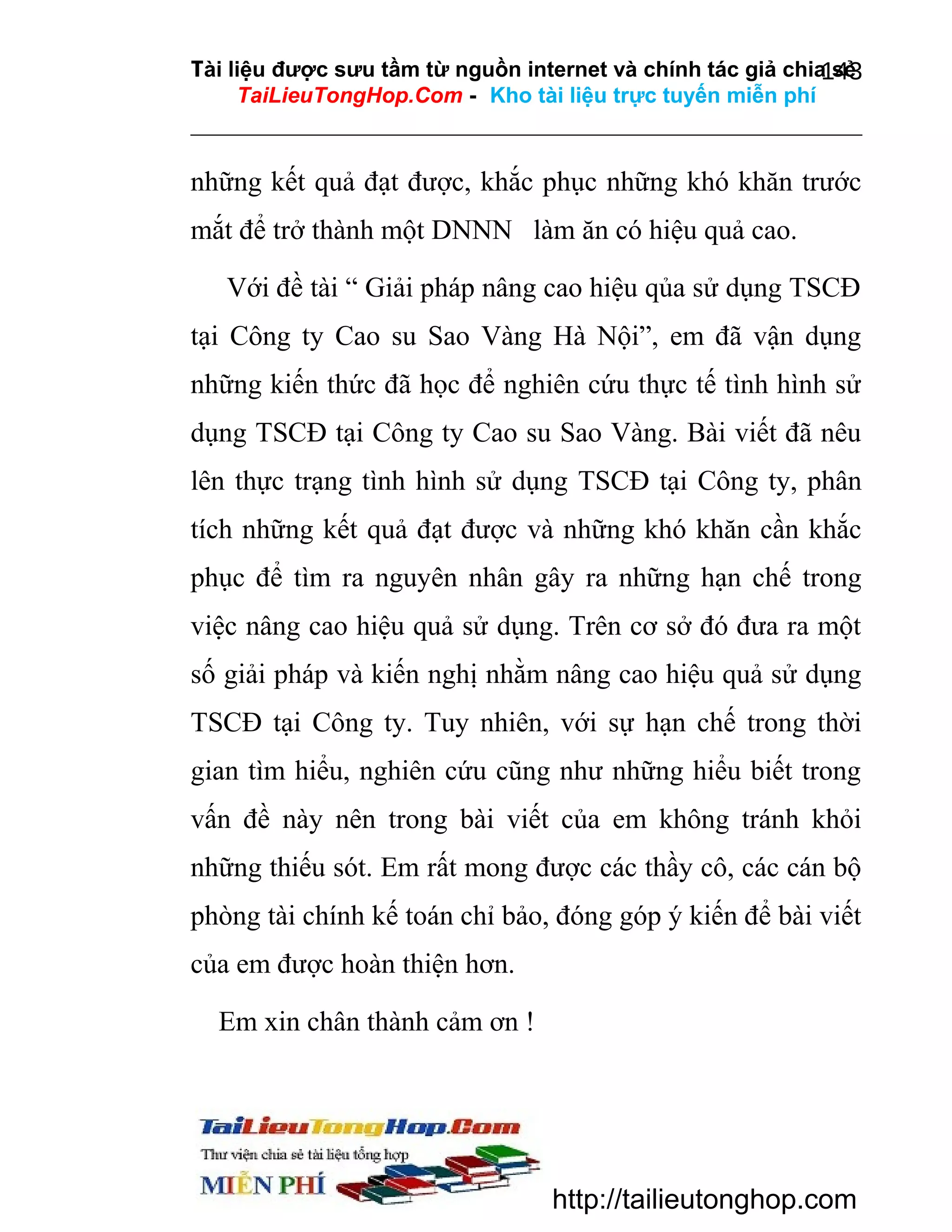 Tài liệu được sưu tầm từ nguồn internet và chính tác giả chia sẻ
143
TaiLieuTongHop.Com - Kho tài liệu trực tuyến miễn phí

những kết quả đạt được, khắc phục những khó khăn trước
mắt để trở thành một DNNN làm ăn có hiệu quả cao.
Với đề tài “ Giải pháp nâng cao hiệu qủa sử dụng TSCĐ
tại Công ty Cao su Sao Vàng Hà Nội”, em đã vận dụng
những kiến thức đã học để nghiên cứu thực tế tình hình sử
dụng TSCĐ tại Công ty Cao su Sao Vàng. Bài viết đã nêu
lên thực trạng tình hình sử dụng TSCĐ tại Công ty, phân
tích những kết quả đạt được và những khó khăn cần khắc
phục để tìm ra nguyên nhân gây ra những hạn chế trong
việc nâng cao hiệu quả sử dụng. Trên cơ sở đó đưa ra một
số giải pháp và kiến nghị nhằm nâng cao hiệu quả sử dụng
TSCĐ tại Công ty. Tuy nhiên, với sự hạn chế trong thời
gian tìm hiểu, nghiên cứu cũng như những hiểu biết trong
vấn đề này nên trong bài viết của em không tránh khỏi
những thiếu sót. Em rất mong được các thầy cô, các cán bộ
phòng tài chính kế toán chỉ bảo, đóng góp ý kiến để bài viết
của em được hoàn thiện hơn.
Em xin chân thành cảm ơn !

http://tailieutonghop.com

 