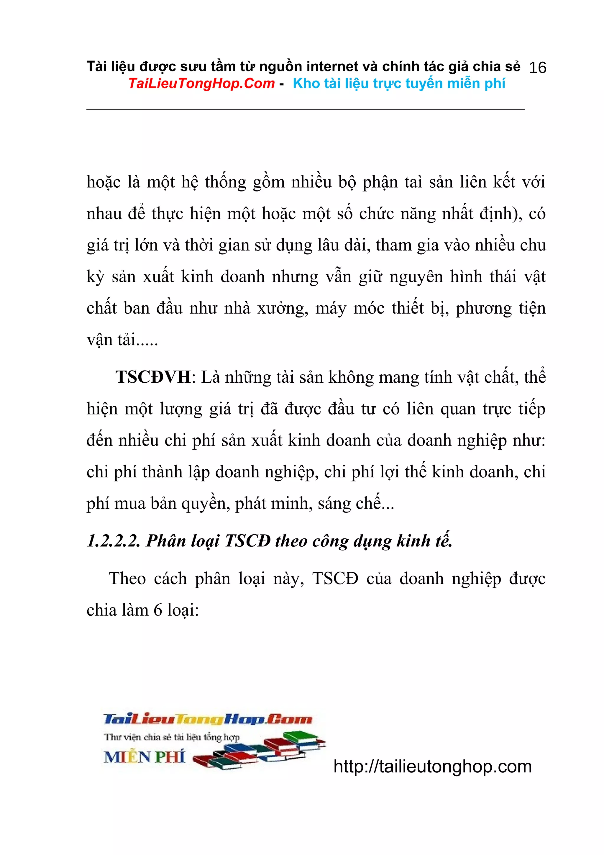 Tài liệu được sưu tầm từ nguồn internet và chính tác giả chia sẻ 16
TaiLieuTongHop.Com - Kho tài liệu trực tuyến miễn phí

hoặc là một hệ thống gồm nhiều bộ phận taì sản liên kết với
nhau để thực hiện một hoặc một số chức năng nhất định), có
giá trị lớn và thời gian sử dụng lâu dài, tham gia vào nhiều chu
kỳ sản xuất kinh doanh nhưng vẫn giữ nguyên hình thái vật
chất ban đầu như nhà xưởng, máy móc thiết bị, phương tiện
vận tải.....
TSCĐVH: Là những tài sản không mang tính vật chất, thể
hiện một lượng giá trị đã được đầu tư có liên quan trực tiếp
đến nhiều chi phí sản xuất kinh doanh của doanh nghiệp như:
chi phí thành lập doanh nghiệp, chi phí lợi thế kinh doanh, chi
phí mua bản quyền, phát minh, sáng chế...
1.2.2.2. Phân loại TSCĐ theo công dụng kinh tế.
Theo cách phân loại này, TSCĐ của doanh nghiệp được
chia làm 6 loại:

http://tailieutonghop.com

 