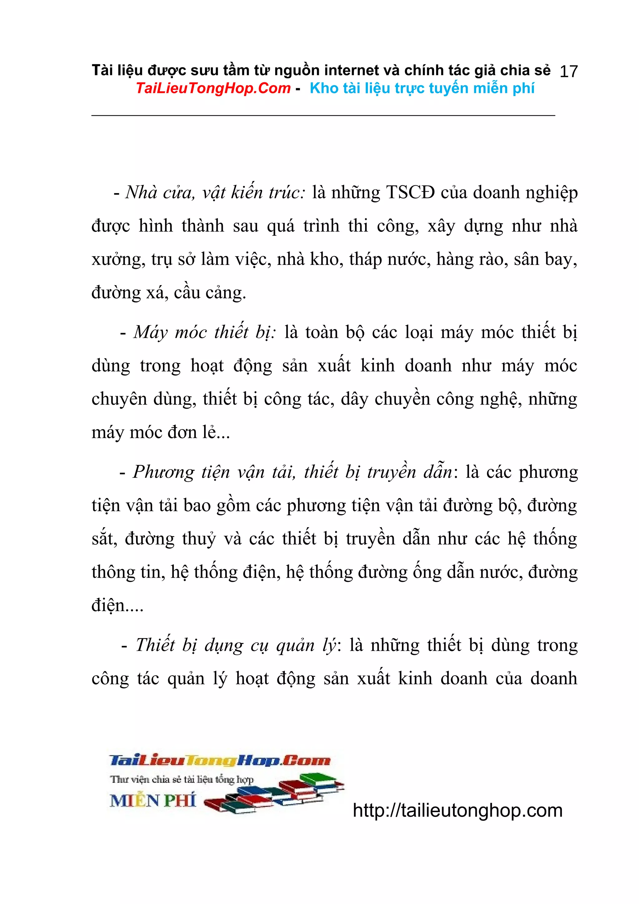 Tài liệu được sưu tầm từ nguồn internet và chính tác giả chia sẻ 17
TaiLieuTongHop.Com - Kho tài liệu trực tuyến miễn phí

- Nhà cửa, vật kiến trúc: là những TSCĐ của doanh nghiệp
được hình thành sau quá trình thi công, xây dựng như nhà
xưởng, trụ sở làm việc, nhà kho, tháp nước, hàng rào, sân bay,
đường xá, cầu cảng.
- Máy móc thiết bị: là toàn bộ các loại máy móc thiết bị
dùng trong hoạt động sản xuất kinh doanh như máy móc
chuyên dùng, thiết bị công tác, dây chuyền công nghệ, những
máy móc đơn lẻ...
- Phương tiện vận tải, thiết bị truyền dẫn: là các phương
tiện vận tải bao gồm các phương tiện vận tải đường bộ, đường
sắt, đường thuỷ và các thiết bị truyền dẫn như các hệ thống
thông tin, hệ thống điện, hệ thống đường ống dẫn nước, đường
điện....
- Thiết bị dụng cụ quản lý: là những thiết bị dùng trong
công tác quản lý hoạt động sản xuất kinh doanh của doanh

http://tailieutonghop.com

 
