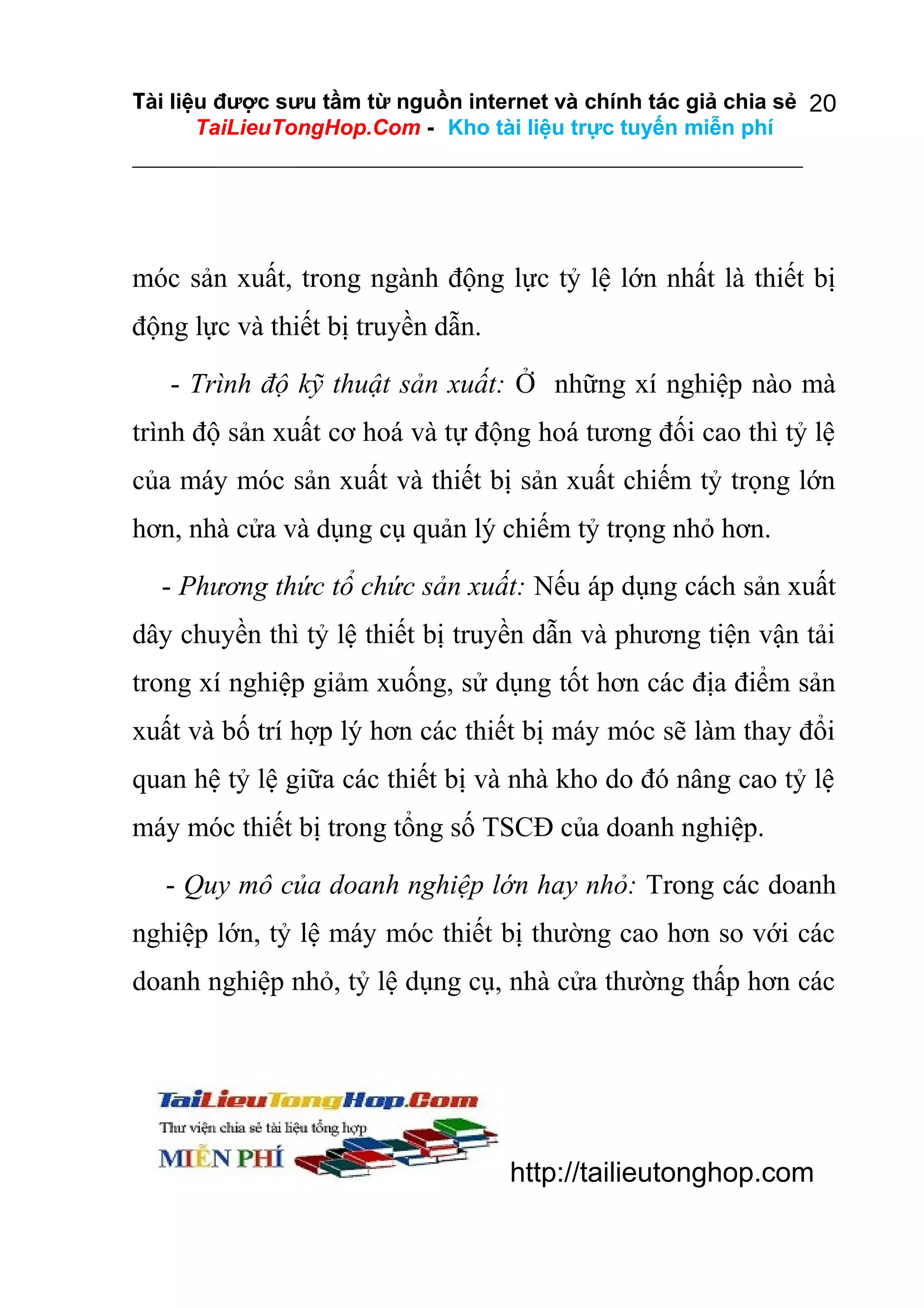 Tài liệu được sưu tầm từ nguồn internet và chính tác giả chia sẻ 20
TaiLieuTongHop.Com - Kho tài liệu trực tuyến miễn phí

móc sản xuất, trong ngành động lực tỷ lệ lớn nhất là thiết bị
động lực và thiết bị truyền dẫn.
- Trình độ kỹ thuật sản xuất: Ở những xí nghiệp nào mà
trình độ sản xuất cơ hoá và tự động hoá tương đối cao thì tỷ lệ
của máy móc sản xuất và thiết bị sản xuất chiếm tỷ trọng lớn
hơn, nhà cửa và dụng cụ quản lý chiếm tỷ trọng nhỏ hơn.
- Phương thức tổ chức sản xuất: Nếu áp dụng cách sản xuất
dây chuyền thì tỷ lệ thiết bị truyền dẫn và phương tiện vận tải
trong xí nghiệp giảm xuống, sử dụng tốt hơn các địa điểm sản
xuất và bố trí hợp lý hơn các thiết bị máy móc sẽ làm thay đổi
quan hệ tỷ lệ giữa các thiết bị và nhà kho do đó nâng cao tỷ lệ
máy móc thiết bị trong tổng số TSCĐ của doanh nghiệp.
- Quy mô của doanh nghiệp lớn hay nhỏ: Trong các doanh
nghiệp lớn, tỷ lệ máy móc thiết bị thường cao hơn so với các
doanh nghiệp nhỏ, tỷ lệ dụng cụ, nhà cửa thường thấp hơn các

http://tailieutonghop.com

 