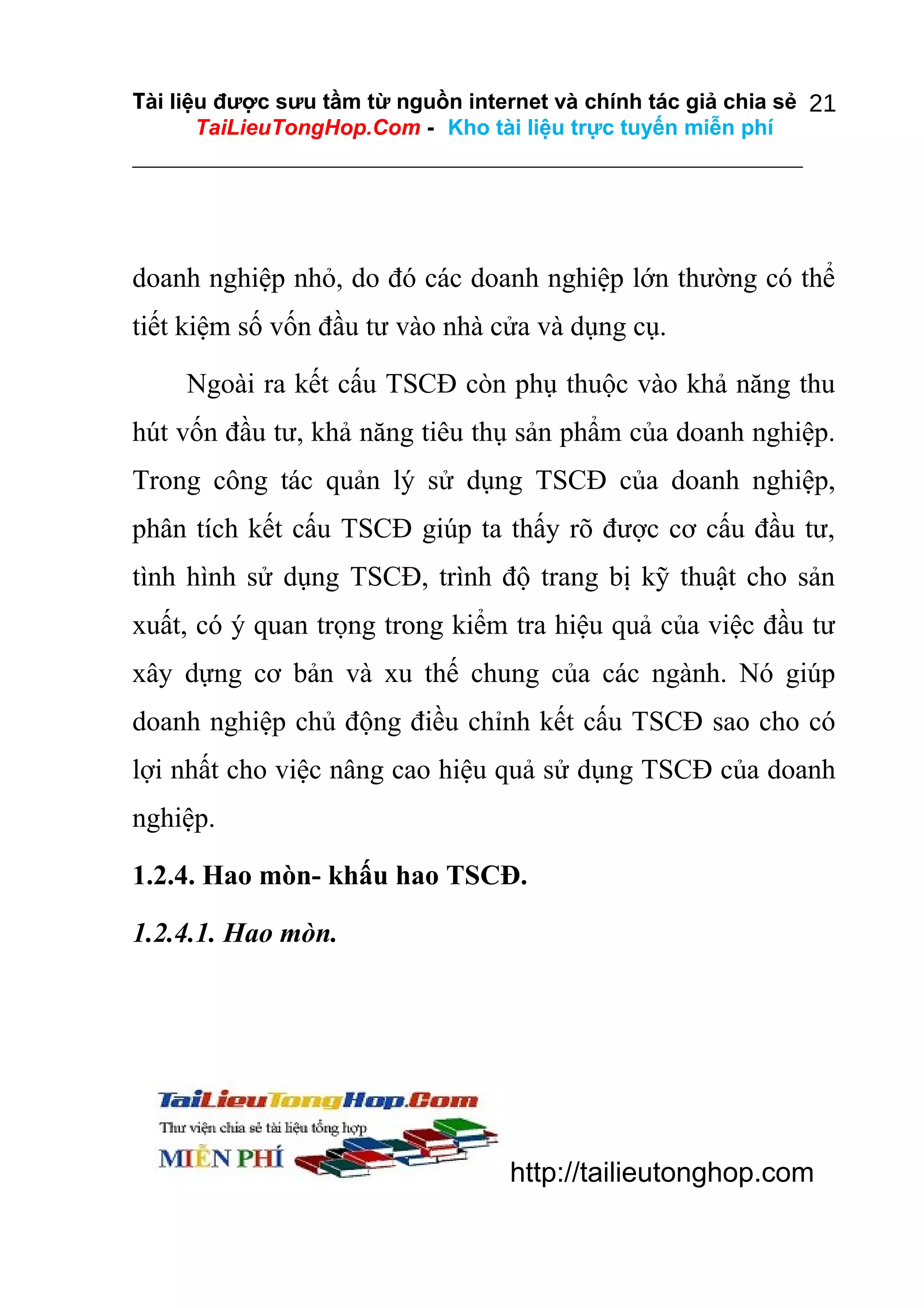 Tài liệu được sưu tầm từ nguồn internet và chính tác giả chia sẻ 21
TaiLieuTongHop.Com - Kho tài liệu trực tuyến miễn phí

doanh nghiệp nhỏ, do đó các doanh nghiệp lớn thường có thể
tiết kiệm số vốn đầu tư vào nhà cửa và dụng cụ.
Ngoài ra kết cấu TSCĐ còn phụ thuộc vào khả năng thu
hút vốn đầu tư, khả năng tiêu thụ sản phẩm của doanh nghiệp.
Trong công tác quản lý sử dụng TSCĐ của doanh nghiệp,
phân tích kết cấu TSCĐ giúp ta thấy rõ được cơ cấu đầu tư,
tình hình sử dụng TSCĐ, trình độ trang bị kỹ thuật cho sản
xuất, có ý quan trọng trong kiểm tra hiệu quả của việc đầu tư
xây dựng cơ bản và xu thế chung của các ngành. Nó giúp
doanh nghiệp chủ động điều chỉnh kết cấu TSCĐ sao cho có
lợi nhất cho việc nâng cao hiệu quả sử dụng TSCĐ của doanh
nghiệp.
1.2.4. Hao mòn- khấu hao TSCĐ.
1.2.4.1. Hao mòn.

http://tailieutonghop.com

 