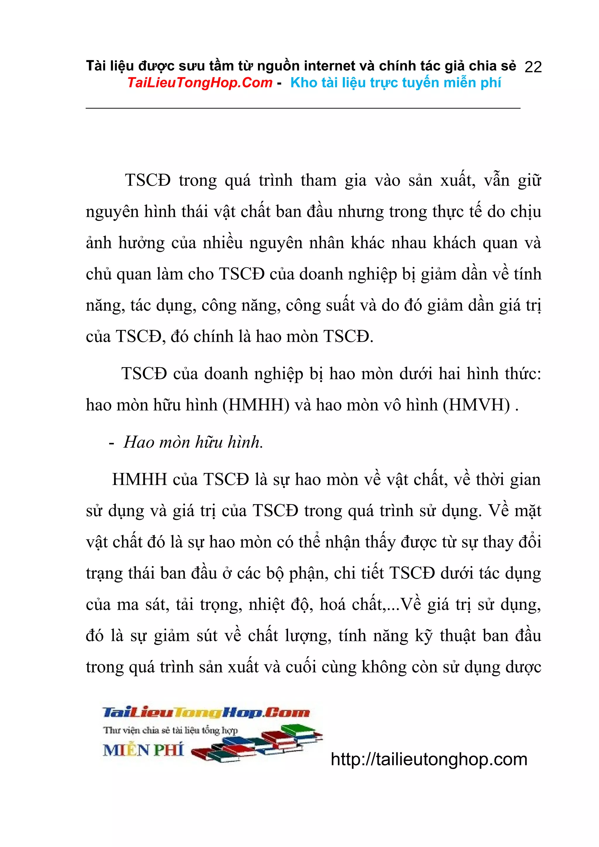 Tài liệu được sưu tầm từ nguồn internet và chính tác giả chia sẻ 22
TaiLieuTongHop.Com - Kho tài liệu trực tuyến miễn phí

TSCĐ trong quá trình tham gia vào sản xuất, vẫn giữ
nguyên hình thái vật chất ban đầu nhưng trong thực tế do chịu
ảnh hưởng của nhiều nguyên nhân khác nhau khách quan và
chủ quan làm cho TSCĐ của doanh nghiệp bị giảm dần về tính
năng, tác dụng, công năng, công suất và do đó giảm dần giá trị
của TSCĐ, đó chính là hao mòn TSCĐ.
TSCĐ của doanh nghiệp bị hao mòn dưới hai hình thức:
hao mòn hữu hình (HMHH) và hao mòn vô hình (HMVH) .
- Hao mòn hữu hình.
HMHH của TSCĐ là sự hao mòn về vật chất, về thời gian
sử dụng và giá trị của TSCĐ trong quá trình sử dụng. Về mặt
vật chất đó là sự hao mòn có thể nhận thấy được từ sự thay đổi
trạng thái ban đầu ở các bộ phận, chi tiết TSCĐ dưới tác dụng
của ma sát, tải trọng, nhiệt độ, hoá chất,...Về giá trị sử dụng,
đó là sự giảm sút về chất lượng, tính năng kỹ thuật ban đầu
trong quá trình sản xuất và cuối cùng không còn sử dụng dược

http://tailieutonghop.com

 