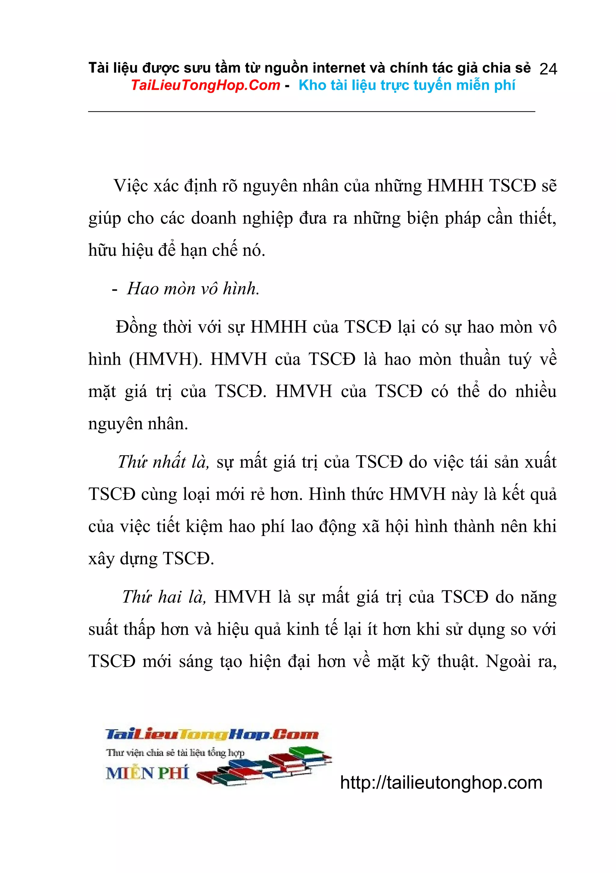 Tài liệu được sưu tầm từ nguồn internet và chính tác giả chia sẻ 24
TaiLieuTongHop.Com - Kho tài liệu trực tuyến miễn phí

Việc xác định rõ nguyên nhân của những HMHH TSCĐ sẽ
giúp cho các doanh nghiệp đưa ra những biện pháp cần thiết,
hữu hiệu để hạn chế nó.
- Hao mòn vô hình.
Đồng thời với sự HMHH của TSCĐ lại có sự hao mòn vô
hình (HMVH). HMVH của TSCĐ là hao mòn thuần tuý về
mặt giá trị của TSCĐ. HMVH của TSCĐ có thể do nhiều
nguyên nhân.
Thứ nhất là, sự mất giá trị của TSCĐ do việc tái sản xuất
TSCĐ cùng loại mới rẻ hơn. Hình thức HMVH này là kết quả
của việc tiết kiệm hao phí lao động xã hội hình thành nên khi
xây dựng TSCĐ.
Thứ hai là, HMVH là sự mất giá trị của TSCĐ do năng
suất thấp hơn và hiệu quả kinh tế lại ít hơn khi sử dụng so với
TSCĐ mới sáng tạo hiện đại hơn về mặt kỹ thuật. Ngoài ra,

http://tailieutonghop.com

 