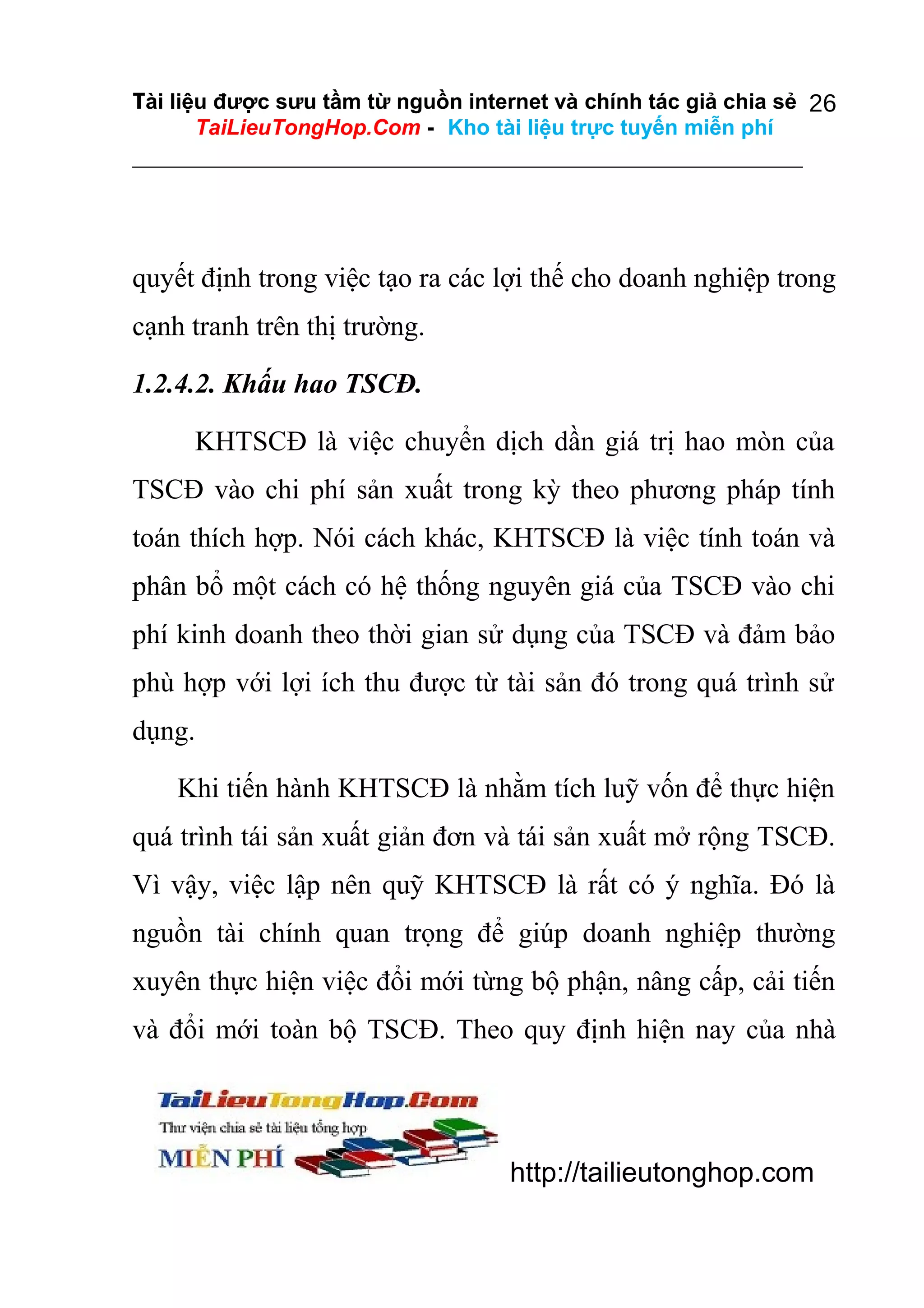 Tài liệu được sưu tầm từ nguồn internet và chính tác giả chia sẻ 26
TaiLieuTongHop.Com - Kho tài liệu trực tuyến miễn phí

quyết định trong việc tạo ra các lợi thế cho doanh nghiệp trong
cạnh tranh trên thị trường.
1.2.4.2. Khấu hao TSCĐ.
KHTSCĐ là việc chuyển dịch dần giá trị hao mòn của
TSCĐ vào chi phí sản xuất trong kỳ theo phương pháp tính
toán thích hợp. Nói cách khác, KHTSCĐ là việc tính toán và
phân bổ một cách có hệ thống nguyên giá của TSCĐ vào chi
phí kinh doanh theo thời gian sử dụng của TSCĐ và đảm bảo
phù hợp với lợi ích thu được từ tài sản đó trong quá trình sử
dụng.
Khi tiến hành KHTSCĐ là nhằm tích luỹ vốn để thực hiện
quá trình tái sản xuất giản đơn và tái sản xuất mở rộng TSCĐ.
Vì vậy, việc lập nên quỹ KHTSCĐ là rất có ý nghĩa. Đó là
nguồn tài chính quan trọng để giúp doanh nghiệp thường
xuyên thực hiện việc đổi mới từng bộ phận, nâng cấp, cải tiến
và đổi mới toàn bộ TSCĐ. Theo quy định hiện nay của nhà

http://tailieutonghop.com

 