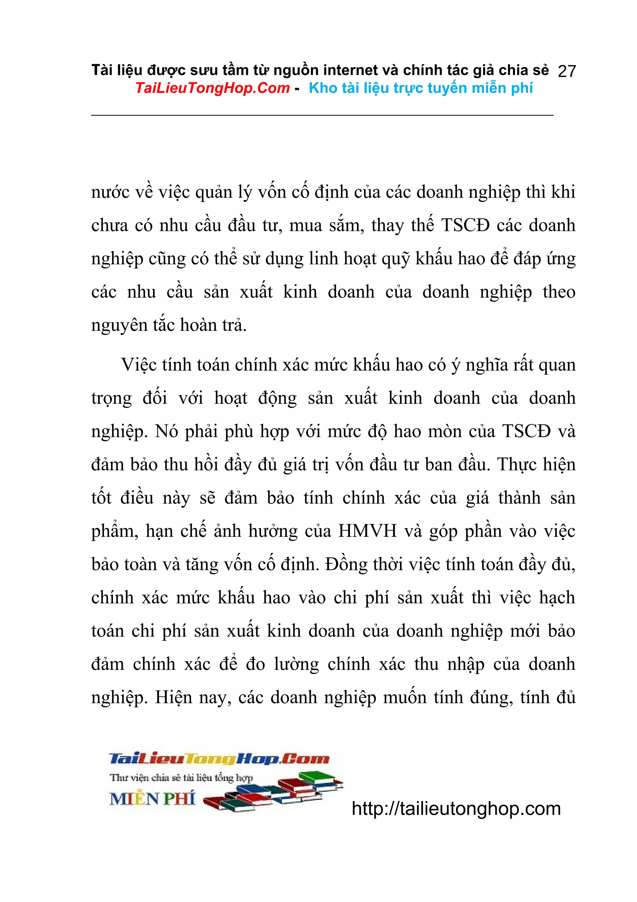 Tài liệu được sưu tầm từ nguồn internet và chính tác giả chia sẻ 27
TaiLieuTongHop.Com - Kho tài liệu trực tuyến miễn phí

nước về việc quản lý vốn cố định của các doanh nghiệp thì khi
chưa có nhu cầu đầu tư, mua sắm, thay thế TSCĐ các doanh
nghiệp cũng có thể sử dụng linh hoạt quỹ khấu hao để đáp ứng
các nhu cầu sản xuất kinh doanh của doanh nghiệp theo
nguyên tắc hoàn trả.
Việc tính toán chính xác mức khấu hao có ý nghĩa rất quan
trọng đối với hoạt động sản xuất kinh doanh của doanh
nghiệp. Nó phải phù hợp với mức độ hao mòn của TSCĐ và
đảm bảo thu hồi đầy đủ giá trị vốn đầu tư ban đầu. Thực hiện
tốt điều này sẽ đảm bảo tính chính xác của giá thành sản
phẩm, hạn chế ảnh hưởng của HMVH và góp phần vào việc
bảo toàn và tăng vốn cố định. Đồng thời việc tính toán đầy đủ,
chính xác mức khấu hao vào chi phí sản xuất thì việc hạch
toán chi phí sản xuất kinh doanh của doanh nghiệp mới bảo
đảm chính xác để đo lường chính xác thu nhập của doanh
nghiệp. Hiện nay, các doanh nghiệp muốn tính đúng, tính đủ

http://tailieutonghop.com

 