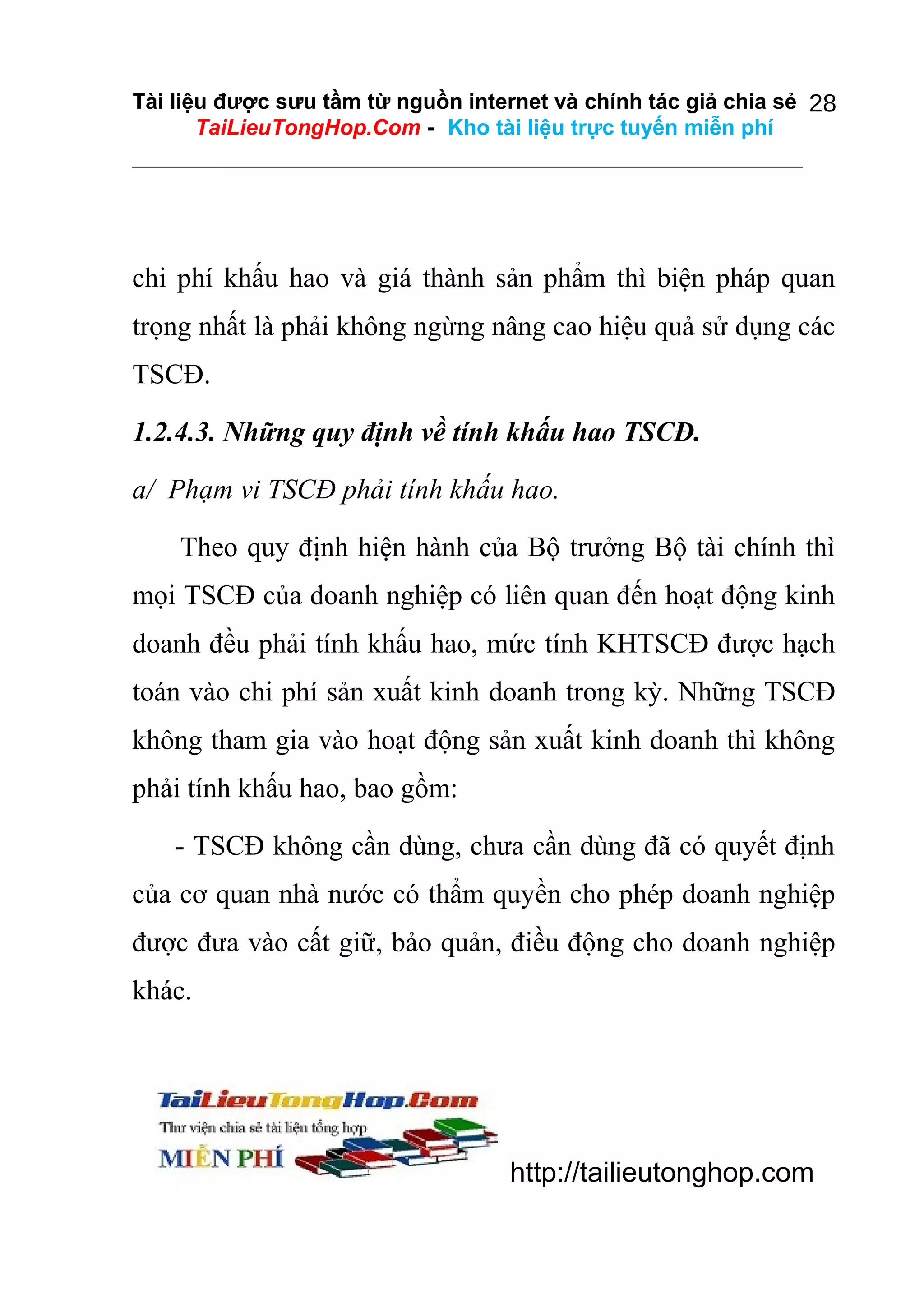 Tài liệu được sưu tầm từ nguồn internet và chính tác giả chia sẻ 28
TaiLieuTongHop.Com - Kho tài liệu trực tuyến miễn phí

chi phí khấu hao và giá thành sản phẩm thì biện pháp quan
trọng nhất là phải không ngừng nâng cao hiệu quả sử dụng các
TSCĐ.
1.2.4.3. Những quy định về tính khấu hao TSCĐ.
a/ Phạm vi TSCĐ phải tính khấu hao.
Theo quy định hiện hành của Bộ trưởng Bộ tài chính thì
mọi TSCĐ của doanh nghiệp có liên quan đến hoạt động kinh
doanh đều phải tính khấu hao, mức tính KHTSCĐ được hạch
toán vào chi phí sản xuất kinh doanh trong kỳ. Những TSCĐ
không tham gia vào hoạt động sản xuất kinh doanh thì không
phải tính khấu hao, bao gồm:
- TSCĐ không cần dùng, chưa cần dùng đã có quyết định
của cơ quan nhà nước có thẩm quyền cho phép doanh nghiệp
được đưa vào cất giữ, bảo quản, điều động cho doanh nghiệp
khác.

http://tailieutonghop.com

 