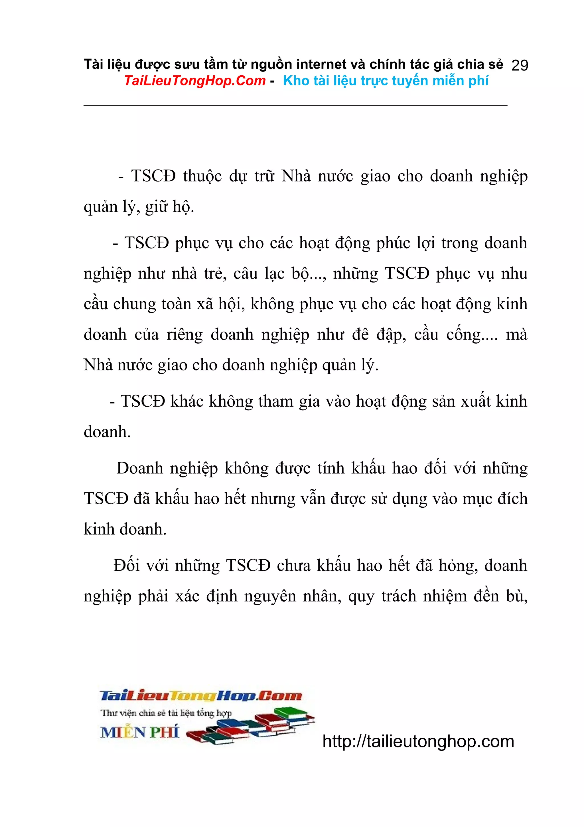 Tài liệu được sưu tầm từ nguồn internet và chính tác giả chia sẻ 29
TaiLieuTongHop.Com - Kho tài liệu trực tuyến miễn phí

- TSCĐ thuộc dự trữ Nhà nước giao cho doanh nghiệp
quản lý, giữ hộ.
- TSCĐ phục vụ cho các hoạt động phúc lợi trong doanh
nghiệp như nhà trẻ, câu lạc bộ..., những TSCĐ phục vụ nhu
cầu chung toàn xã hội, không phục vụ cho các hoạt động kinh
doanh của riêng doanh nghiệp như đê đập, cầu cống.... mà
Nhà nước giao cho doanh nghiệp quản lý.
- TSCĐ khác không tham gia vào hoạt động sản xuất kinh
doanh.
Doanh nghiệp không được tính khấu hao đối với những
TSCĐ đã khấu hao hết nhưng vẫn được sử dụng vào mục đích
kinh doanh.
Đối với những TSCĐ chưa khấu hao hết đã hỏng, doanh
nghiệp phải xác định nguyên nhân, quy trách nhiệm đền bù,

http://tailieutonghop.com

 