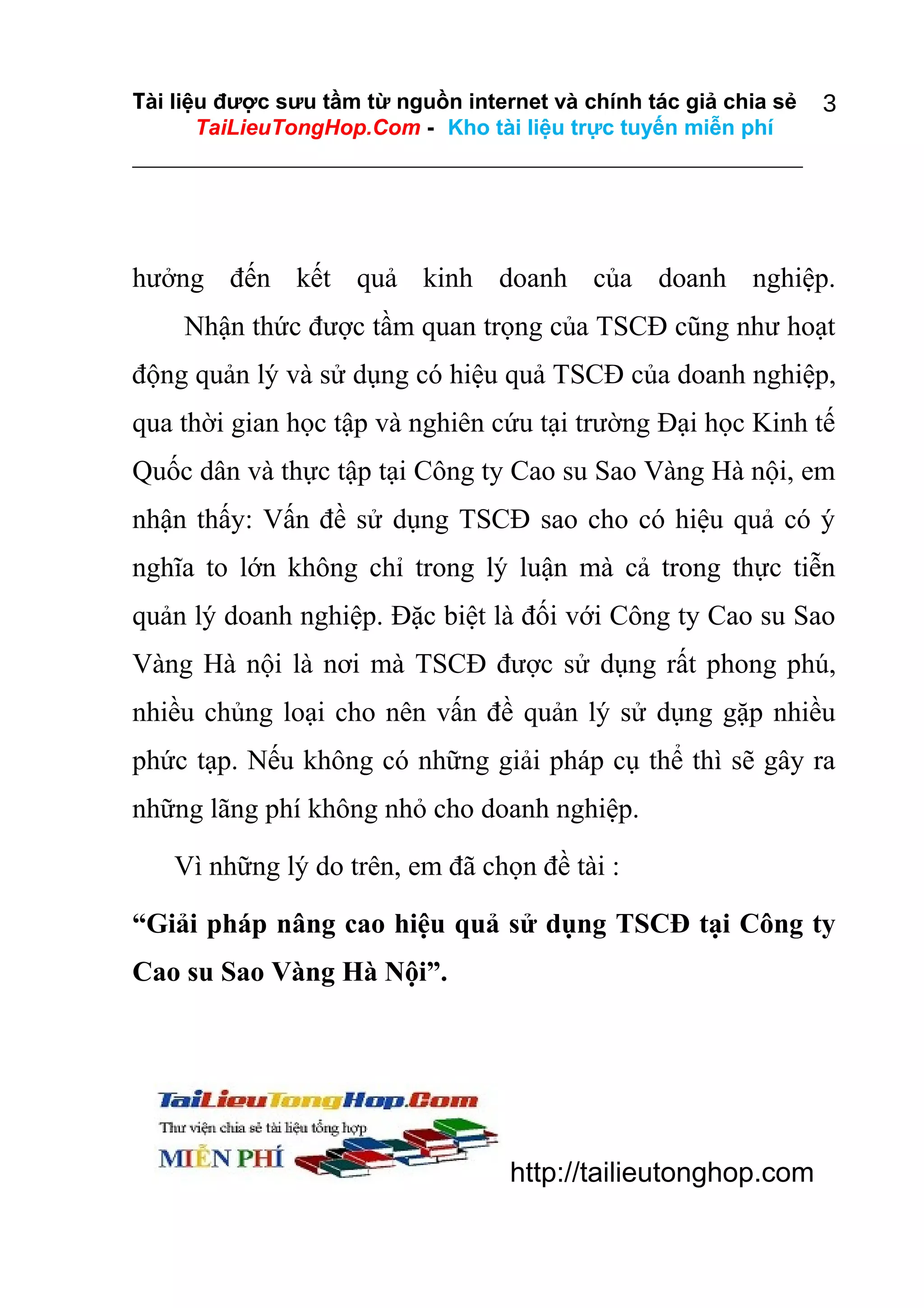Tài liệu được sưu tầm từ nguồn internet và chính tác giả chia sẻ
TaiLieuTongHop.Com - Kho tài liệu trực tuyến miễn phí

3

hưởng đến kết quả kinh doanh của doanh nghiệp.
Nhận thức được tầm quan trọng của TSCĐ cũng như hoạt
động quản lý và sử dụng có hiệu quả TSCĐ của doanh nghiệp,
qua thời gian học tập và nghiên cứu tại trường Đại học Kinh tế
Quốc dân và thực tập tại Công ty Cao su Sao Vàng Hà nội, em
nhận thấy: Vấn đề sử dụng TSCĐ sao cho có hiệu quả có ý
nghĩa to lớn không chỉ trong lý luận mà cả trong thực tiễn
quản lý doanh nghiệp. Đặc biệt là đối với Công ty Cao su Sao
Vàng Hà nội là nơi mà TSCĐ được sử dụng rất phong phú,
nhiều chủng loại cho nên vấn đề quản lý sử dụng gặp nhiều
phức tạp. Nếu không có những giải pháp cụ thể thì sẽ gây ra
những lãng phí không nhỏ cho doanh nghiệp.
Vì những lý do trên, em đã chọn đề tài :
“Giải pháp nâng cao hiệu quả sử dụng TSCĐ tại Công ty
Cao su Sao Vàng Hà Nội”.

http://tailieutonghop.com

 