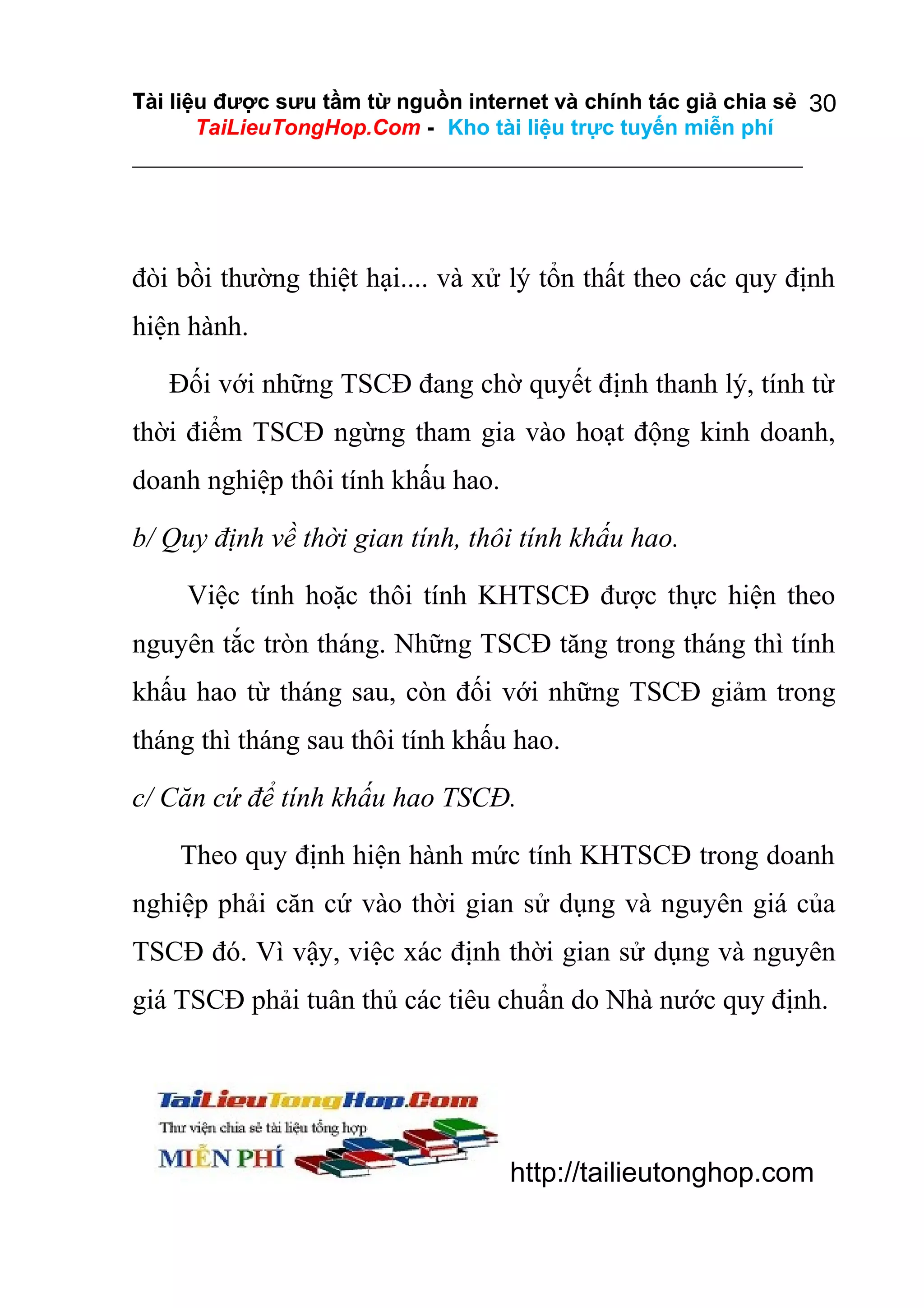 Tài liệu được sưu tầm từ nguồn internet và chính tác giả chia sẻ 30
TaiLieuTongHop.Com - Kho tài liệu trực tuyến miễn phí

đòi bồi thường thiệt hại.... và xử lý tổn thất theo các quy định
hiện hành.
Đối với những TSCĐ đang chờ quyết định thanh lý, tính từ
thời điểm TSCĐ ngừng tham gia vào hoạt động kinh doanh,
doanh nghiệp thôi tính khấu hao.
b/ Quy định về thời gian tính, thôi tính khấu hao.
Việc tính hoặc thôi tính KHTSCĐ được thực hiện theo
nguyên tắc tròn tháng. Những TSCĐ tăng trong tháng thì tính
khấu hao từ tháng sau, còn đối với những TSCĐ giảm trong
tháng thì tháng sau thôi tính khấu hao.
c/ Căn cứ để tính khấu hao TSCĐ.
Theo quy định hiện hành mức tính KHTSCĐ trong doanh
nghiệp phải căn cứ vào thời gian sử dụng và nguyên giá của
TSCĐ đó. Vì vậy, việc xác định thời gian sử dụng và nguyên
giá TSCĐ phải tuân thủ các tiêu chuẩn do Nhà nước quy định.

http://tailieutonghop.com

 