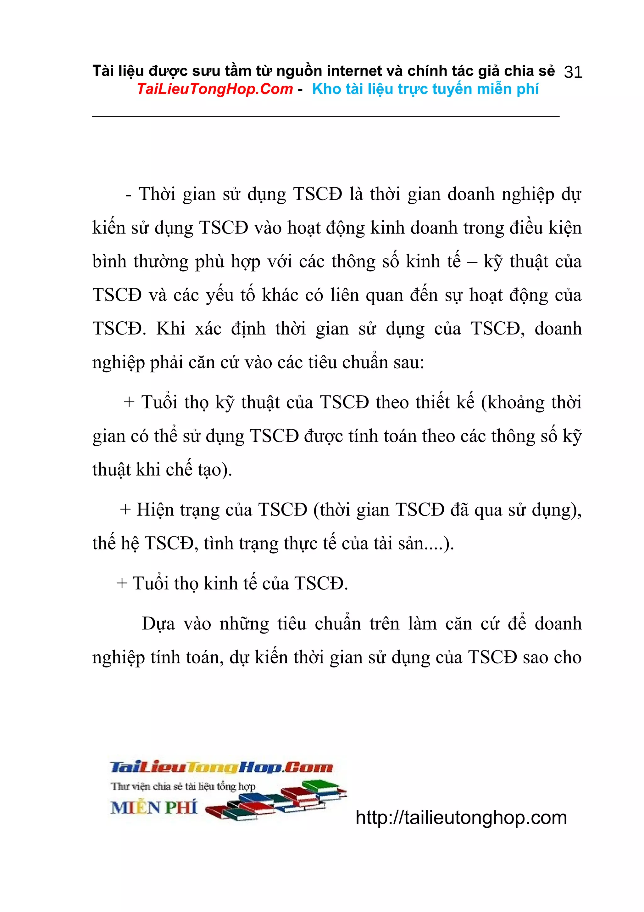 Tài liệu được sưu tầm từ nguồn internet và chính tác giả chia sẻ 31
TaiLieuTongHop.Com - Kho tài liệu trực tuyến miễn phí

- Thời gian sử dụng TSCĐ là thời gian doanh nghiệp dự
kiến sử dụng TSCĐ vào hoạt động kinh doanh trong điều kiện
bình thường phù hợp với các thông số kinh tế – kỹ thuật của
TSCĐ và các yếu tố khác có liên quan đến sự hoạt động của
TSCĐ. Khi xác định thời gian sử dụng của TSCĐ, doanh
nghiệp phải căn cứ vào các tiêu chuẩn sau:
+ Tuổi thọ kỹ thuật của TSCĐ theo thiết kế (khoảng thời
gian có thể sử dụng TSCĐ được tính toán theo các thông số kỹ
thuật khi chế tạo).
+ Hiện trạng của TSCĐ (thời gian TSCĐ đã qua sử dụng),
thế hệ TSCĐ, tình trạng thực tế của tài sản....).
+ Tuổi thọ kinh tế của TSCĐ.
Dựa vào những tiêu chuẩn trên làm căn cứ để doanh
nghiệp tính toán, dự kiến thời gian sử dụng của TSCĐ sao cho

http://tailieutonghop.com

 