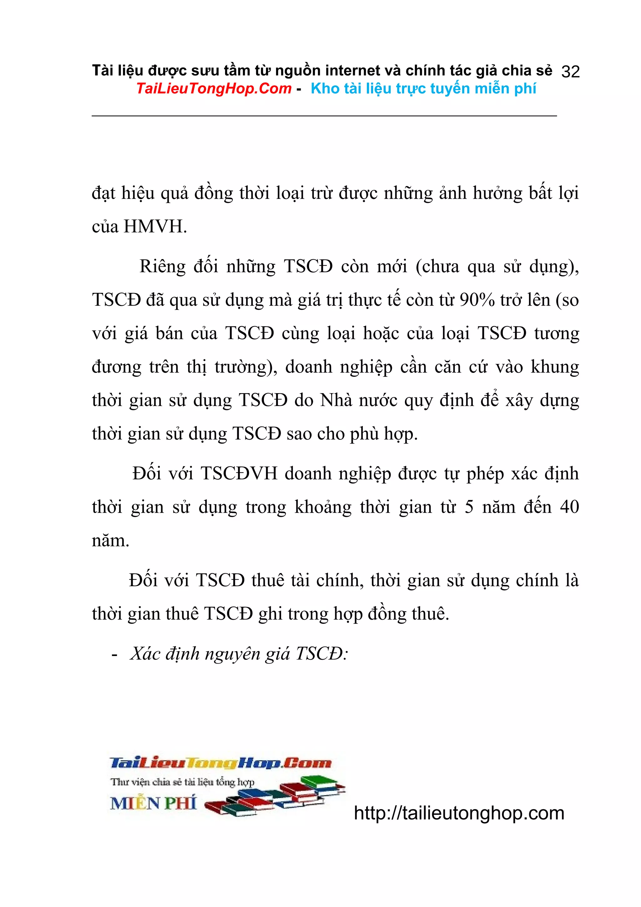 Tài liệu được sưu tầm từ nguồn internet và chính tác giả chia sẻ 32
TaiLieuTongHop.Com - Kho tài liệu trực tuyến miễn phí

đạt hiệu quả đồng thời loại trừ được những ảnh hưởng bất lợi
của HMVH.
Riêng đối những TSCĐ còn mới (chưa qua sử dụng),
TSCĐ đã qua sử dụng mà giá trị thực tế còn từ 90% trở lên (so
với giá bán của TSCĐ cùng loại hoặc của loại TSCĐ tương
đương trên thị trường), doanh nghiệp cần căn cứ vào khung
thời gian sử dụng TSCĐ do Nhà nước quy định để xây dựng
thời gian sử dụng TSCĐ sao cho phù hợp.
Đối với TSCĐVH doanh nghiệp được tự phép xác định
thời gian sử dụng trong khoảng thời gian từ 5 năm đến 40
năm.
Đối với TSCĐ thuê tài chính, thời gian sử dụng chính là
thời gian thuê TSCĐ ghi trong hợp đồng thuê.
- Xác định nguyên giá TSCĐ:

http://tailieutonghop.com

 