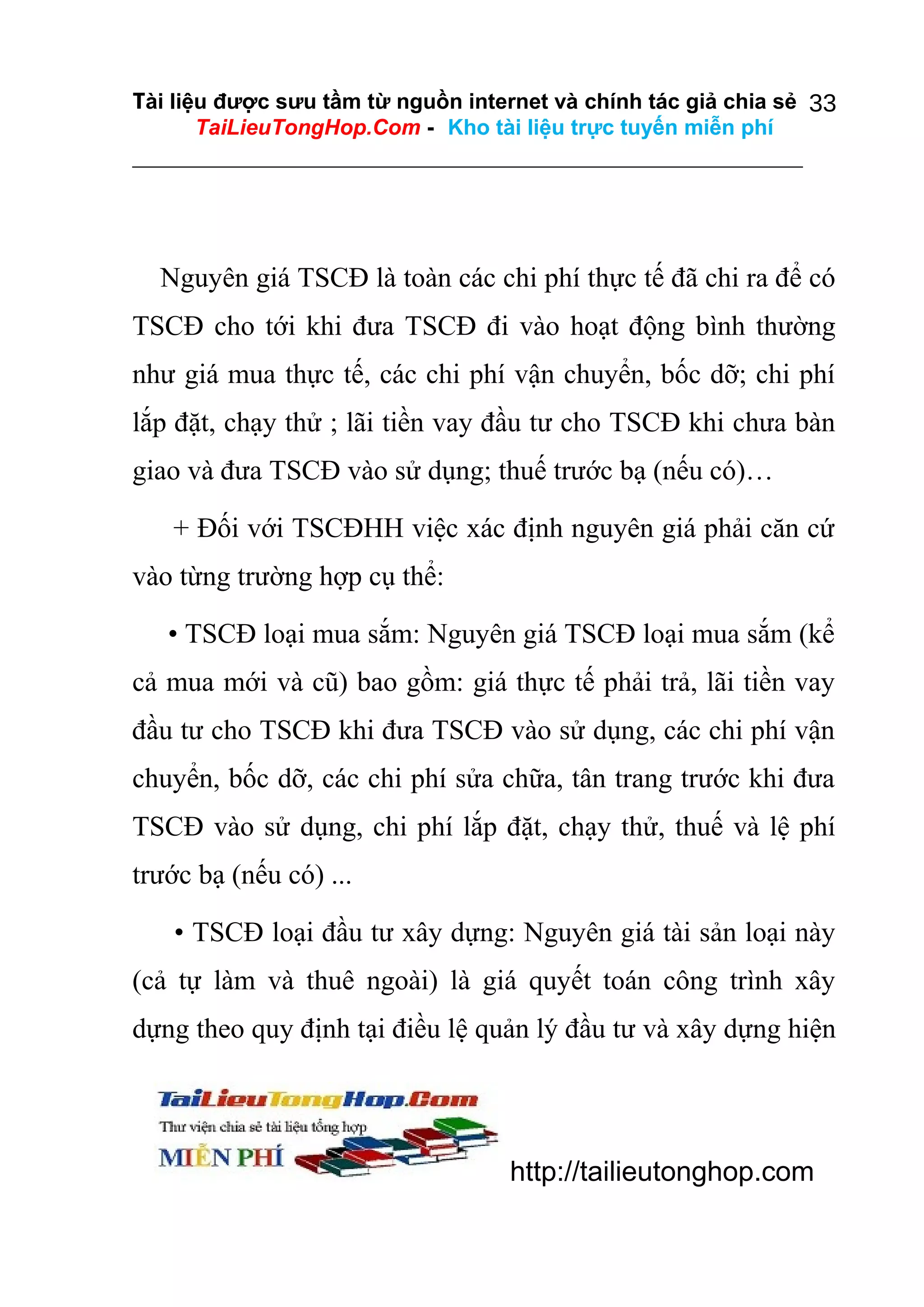 Tài liệu được sưu tầm từ nguồn internet và chính tác giả chia sẻ 33
TaiLieuTongHop.Com - Kho tài liệu trực tuyến miễn phí

Nguyên giá TSCĐ là toàn các chi phí thực tế đã chi ra để có
TSCĐ cho tới khi đưa TSCĐ đi vào hoạt động bình thường
như giá mua thực tế, các chi phí vận chuyển, bốc dỡ; chi phí
lắp đặt, chạy thử ; lãi tiền vay đầu tư cho TSCĐ khi chưa bàn
giao và đưa TSCĐ vào sử dụng; thuế trước bạ (nếu có)…
+ Đối với TSCĐHH việc xác định nguyên giá phải căn cứ
vào từng trường hợp cụ thể:
• TSCĐ loại mua sắm: Nguyên giá TSCĐ loại mua sắm (kể
cả mua mới và cũ) bao gồm: giá thực tế phải trả, lãi tiền vay
đầu tư cho TSCĐ khi đưa TSCĐ vào sử dụng, các chi phí vận
chuyển, bốc dỡ, các chi phí sửa chữa, tân trang trước khi đưa
TSCĐ vào sử dụng, chi phí lắp đặt, chạy thử, thuế và lệ phí
trước bạ (nếu có) ...
• TSCĐ loại đầu tư xây dựng: Nguyên giá tài sản loại này
(cả tự làm và thuê ngoài) là giá quyết toán công trình xây
dựng theo quy định tại điều lệ quản lý đầu tư và xây dựng hiện

http://tailieutonghop.com

 