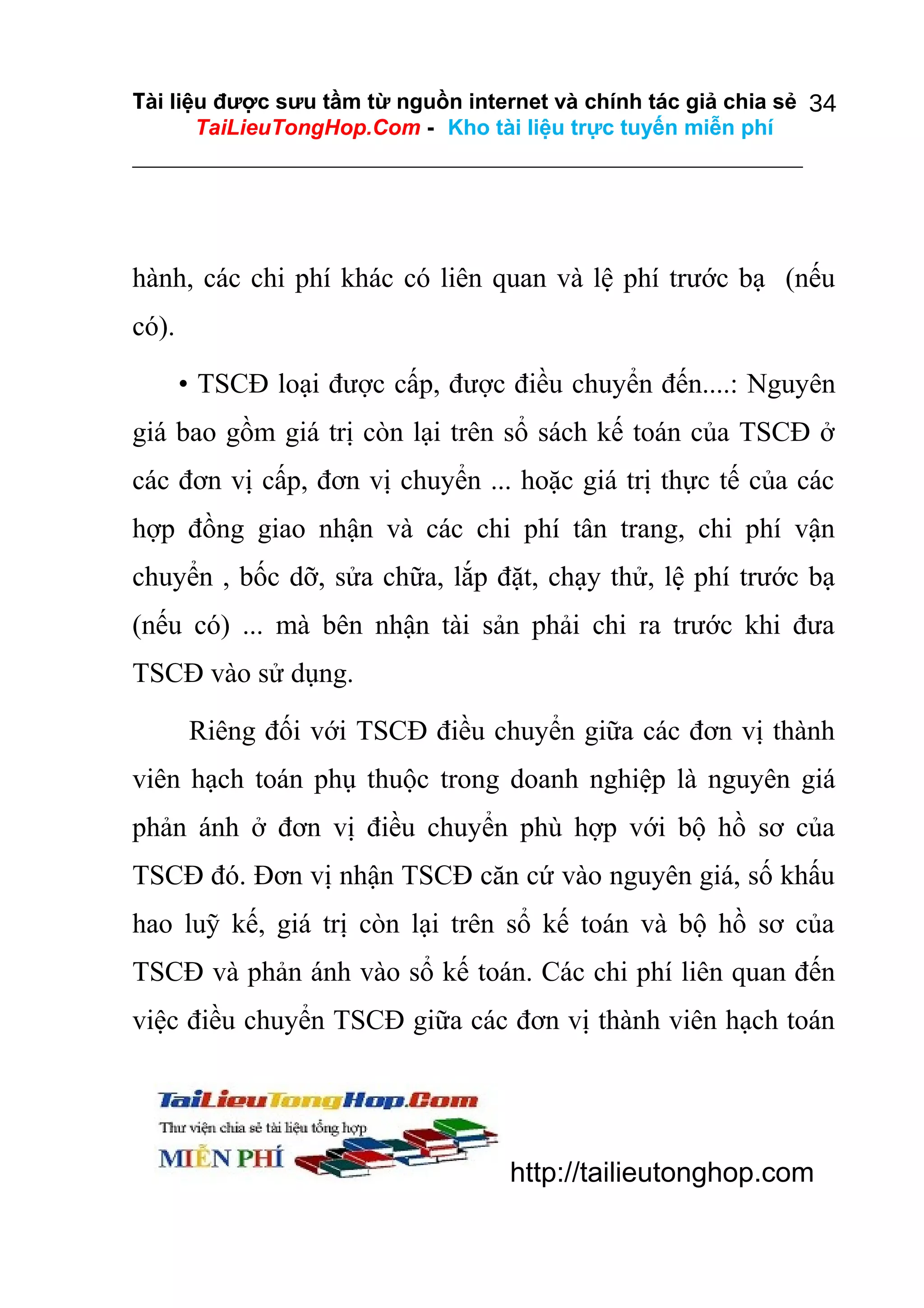 Tài liệu được sưu tầm từ nguồn internet và chính tác giả chia sẻ 34
TaiLieuTongHop.Com - Kho tài liệu trực tuyến miễn phí

hành, các chi phí khác có liên quan và lệ phí trước bạ (nếu
có).
• TSCĐ loại được cấp, được điều chuyển đến....: Nguyên
giá bao gồm giá trị còn lại trên sổ sách kế toán của TSCĐ ở
các đơn vị cấp, đơn vị chuyển ... hoặc giá trị thực tế của các
hợp đồng giao nhận và các chi phí tân trang, chi phí vận
chuyển , bốc dỡ, sửa chữa, lắp đặt, chạy thử, lệ phí trước bạ
(nếu có) ... mà bên nhận tài sản phải chi ra trước khi đưa
TSCĐ vào sử dụng.
Riêng đối với TSCĐ điều chuyển giữa các đơn vị thành
viên hạch toán phụ thuộc trong doanh nghiệp là nguyên giá
phản ánh ở đơn vị điều chuyển phù hợp với bộ hồ sơ của
TSCĐ đó. Đơn vị nhận TSCĐ căn cứ vào nguyên giá, số khấu
hao luỹ kế, giá trị còn lại trên sổ kế toán và bộ hồ sơ của
TSCĐ và phản ánh vào sổ kế toán. Các chi phí liên quan đến
việc điều chuyển TSCĐ giữa các đơn vị thành viên hạch toán

http://tailieutonghop.com

 