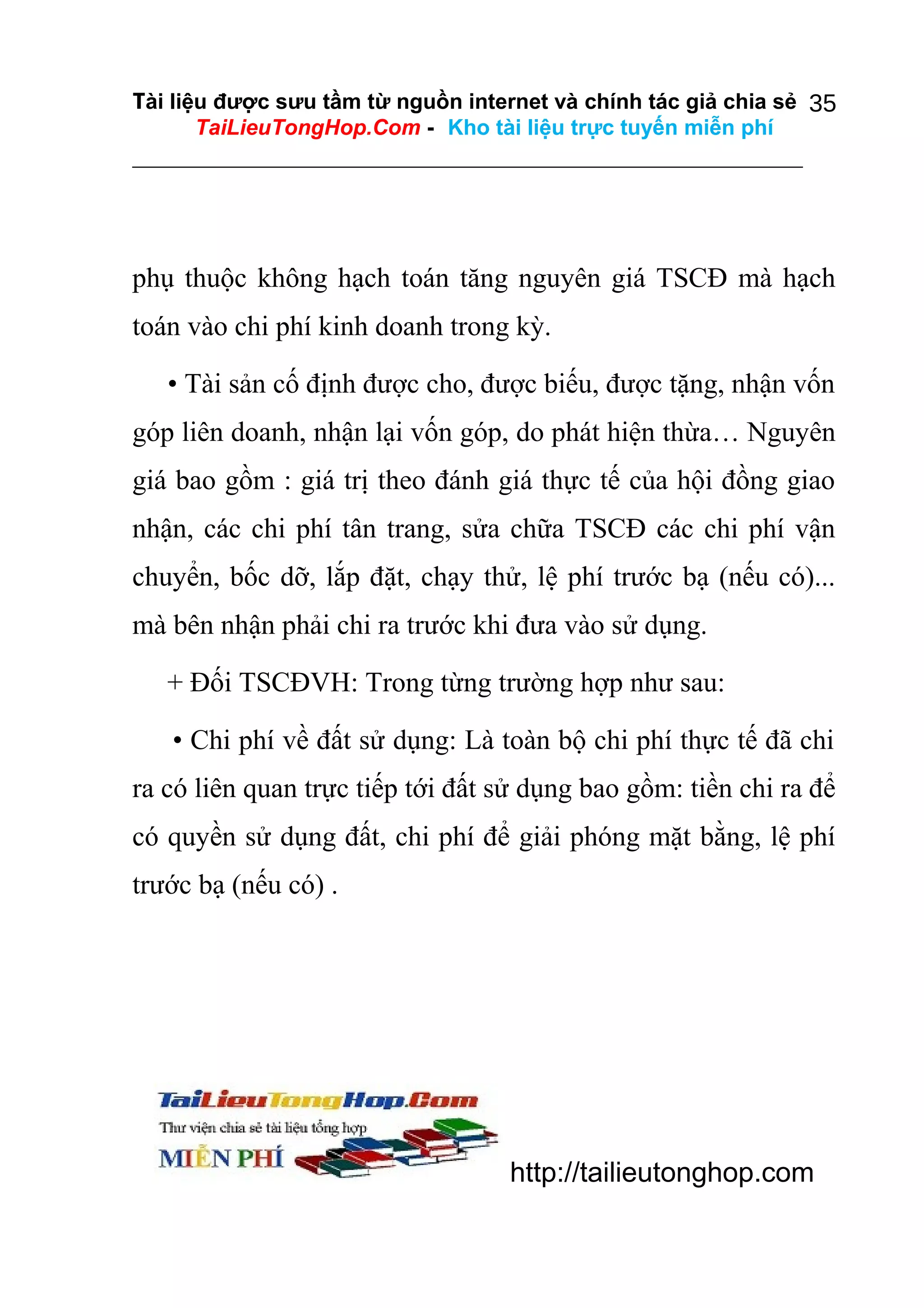 Tài liệu được sưu tầm từ nguồn internet và chính tác giả chia sẻ 35
TaiLieuTongHop.Com - Kho tài liệu trực tuyến miễn phí

phụ thuộc không hạch toán tăng nguyên giá TSCĐ mà hạch
toán vào chi phí kinh doanh trong kỳ.
• Tài sản cố định được cho, được biếu, được tặng, nhận vốn
góp liên doanh, nhận lại vốn góp, do phát hiện thừa… Nguyên
giá bao gồm : giá trị theo đánh giá thực tế của hội đồng giao
nhận, các chi phí tân trang, sửa chữa TSCĐ các chi phí vận
chuyển, bốc dỡ, lắp đặt, chạy thử, lệ phí trước bạ (nếu có)...
mà bên nhận phải chi ra trước khi đưa vào sử dụng.
+ Đối TSCĐVH: Trong từng trường hợp như sau:
• Chi phí về đất sử dụng: Là toàn bộ chi phí thực tế đã chi
ra có liên quan trực tiếp tới đất sử dụng bao gồm: tiền chi ra để
có quyền sử dụng đất, chi phí để giải phóng mặt bằng, lệ phí
trước bạ (nếu có) .

http://tailieutonghop.com

 