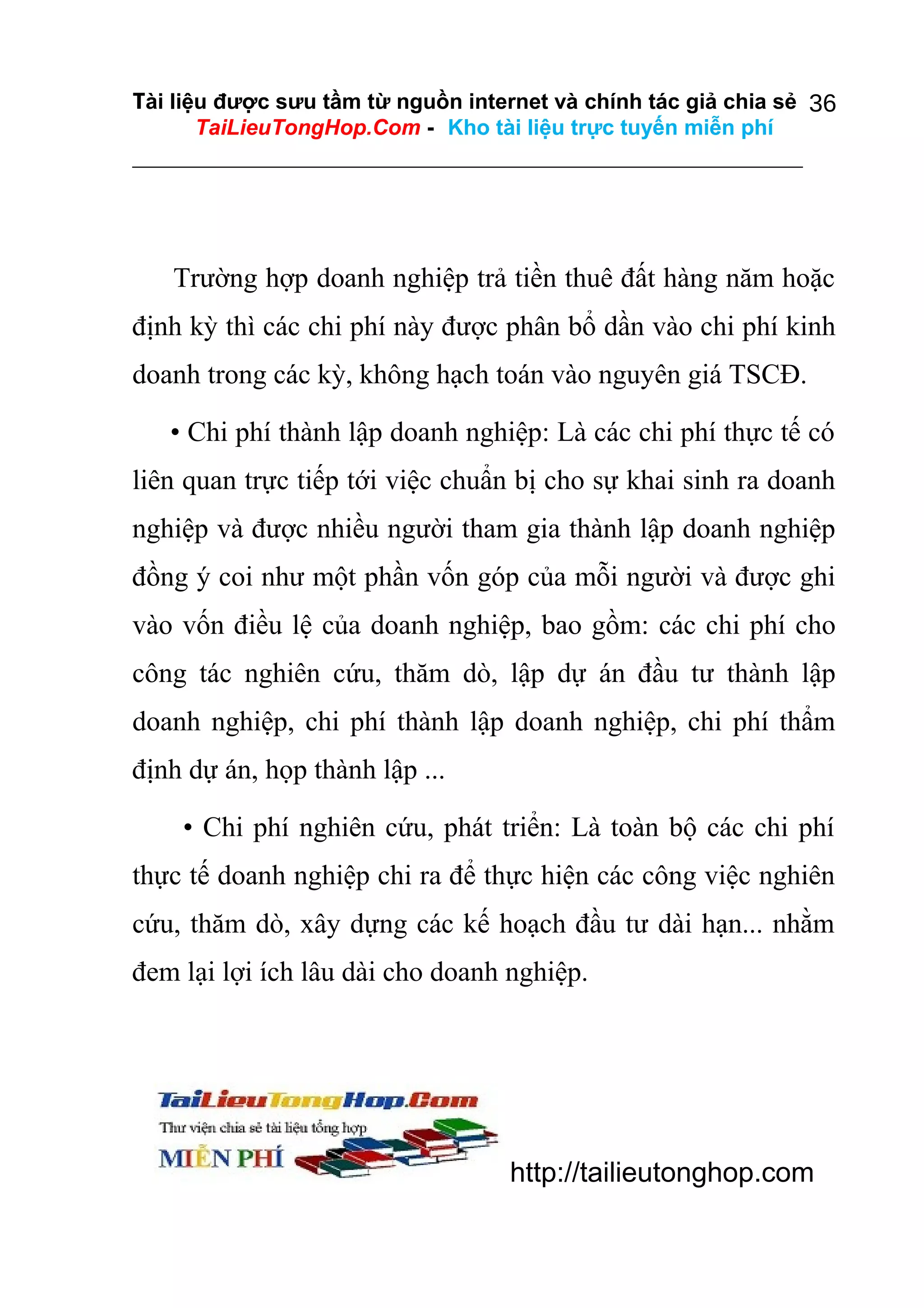 Tài liệu được sưu tầm từ nguồn internet và chính tác giả chia sẻ 36
TaiLieuTongHop.Com - Kho tài liệu trực tuyến miễn phí

Trường hợp doanh nghiệp trả tiền thuê đất hàng năm hoặc
định kỳ thì các chi phí này được phân bổ dần vào chi phí kinh
doanh trong các kỳ, không hạch toán vào nguyên giá TSCĐ.
• Chi phí thành lập doanh nghiệp: Là các chi phí thực tế có
liên quan trực tiếp tới việc chuẩn bị cho sự khai sinh ra doanh
nghiệp và được nhiều người tham gia thành lập doanh nghiệp
đồng ý coi như một phần vốn góp của mỗi người và được ghi
vào vốn điều lệ của doanh nghiệp, bao gồm: các chi phí cho
công tác nghiên cứu, thăm dò, lập dự án đầu tư thành lập
doanh nghiệp, chi phí thành lập doanh nghiệp, chi phí thẩm
định dự án, họp thành lập ...
• Chi phí nghiên cứu, phát triển: Là toàn bộ các chi phí
thực tế doanh nghiệp chi ra để thực hiện các công việc nghiên
cứu, thăm dò, xây dựng các kế hoạch đầu tư dài hạn... nhằm
đem lại lợi ích lâu dài cho doanh nghiệp.

http://tailieutonghop.com

 