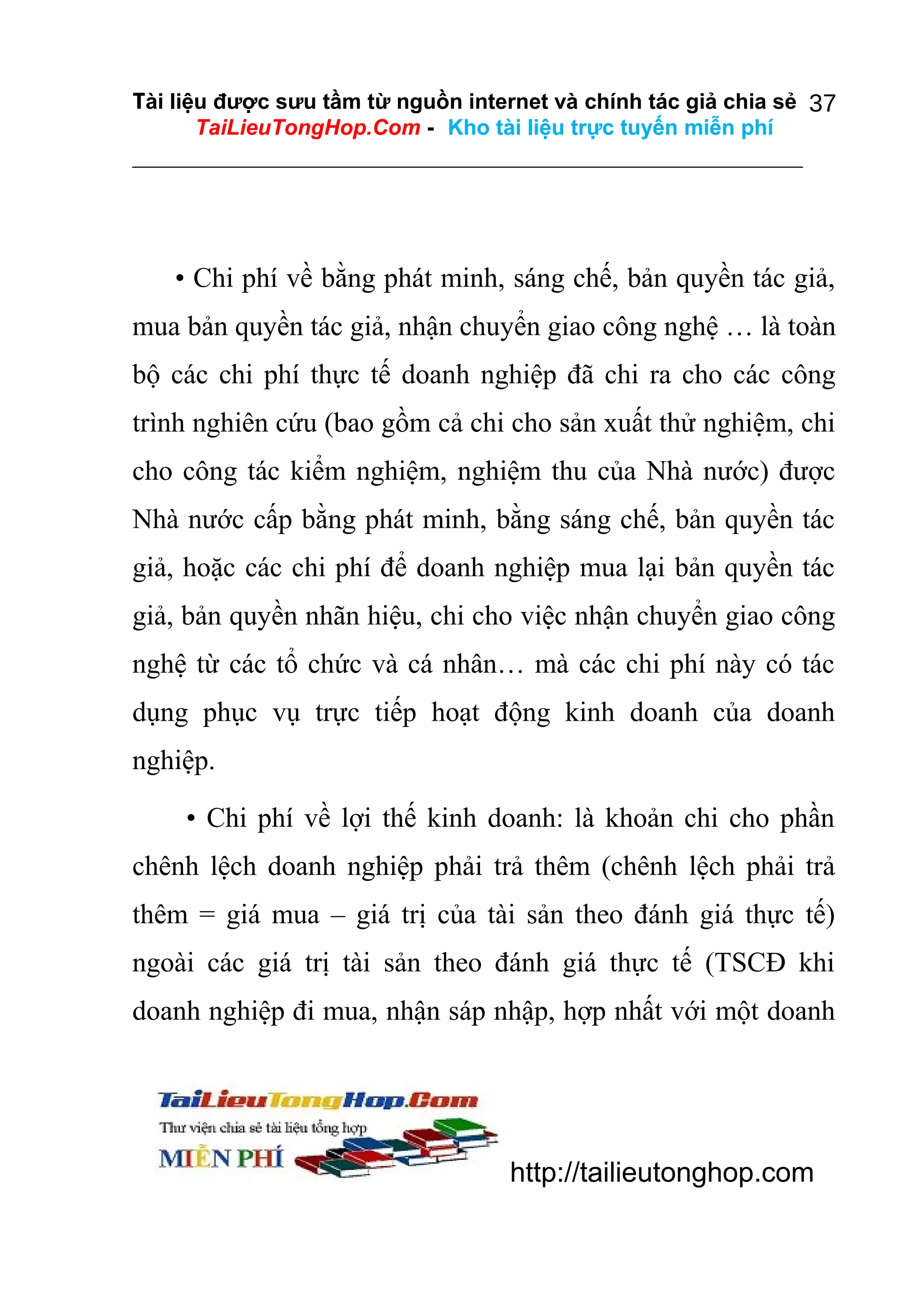 Tài liệu được sưu tầm từ nguồn internet và chính tác giả chia sẻ 37
TaiLieuTongHop.Com - Kho tài liệu trực tuyến miễn phí

• Chi phí về bằng phát minh, sáng chế, bản quyền tác giả,
mua bản quyền tác giả, nhận chuyển giao công nghệ … là toàn
bộ các chi phí thực tế doanh nghiệp đã chi ra cho các công
trình nghiên cứu (bao gồm cả chi cho sản xuất thử nghiệm, chi
cho công tác kiểm nghiệm, nghiệm thu của Nhà nước) được
Nhà nước cấp bằng phát minh, bằng sáng chế, bản quyền tác
giả, hoặc các chi phí để doanh nghiệp mua lại bản quyền tác
giả, bản quyền nhãn hiệu, chi cho việc nhận chuyển giao công
nghệ từ các tổ chức và cá nhân… mà các chi phí này có tác
dụng phục vụ trực tiếp hoạt động kinh doanh của doanh
nghiệp.
• Chi phí về lợi thế kinh doanh: là khoản chi cho phần
chênh lệch doanh nghiệp phải trả thêm (chênh lệch phải trả
thêm = giá mua – giá trị của tài sản theo đánh giá thực tế)
ngoài các giá trị tài sản theo đánh giá thực tế (TSCĐ khi
doanh nghiệp đi mua, nhận sáp nhập, hợp nhất với một doanh

http://tailieutonghop.com

 