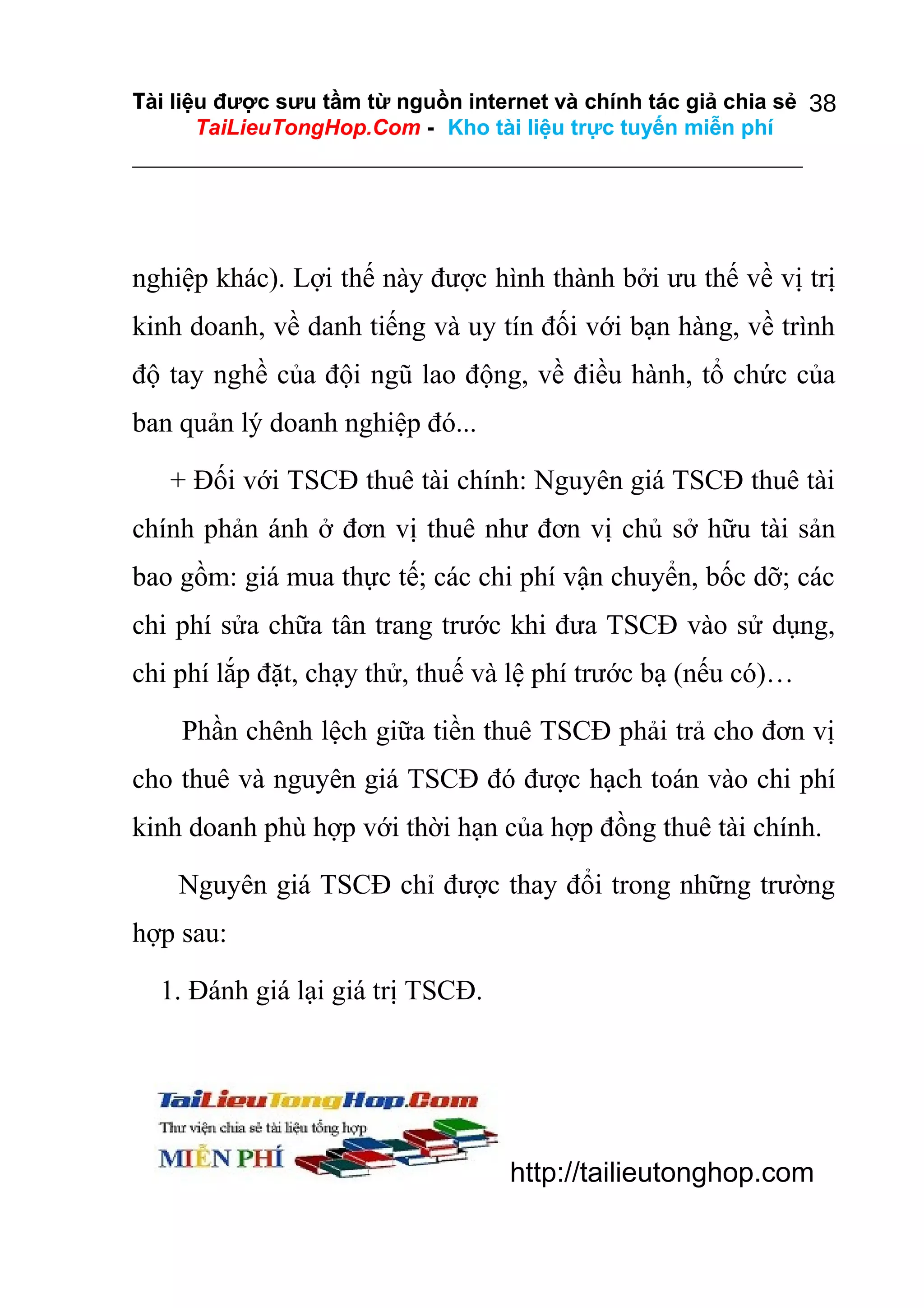 Tài liệu được sưu tầm từ nguồn internet và chính tác giả chia sẻ 38
TaiLieuTongHop.Com - Kho tài liệu trực tuyến miễn phí

nghiệp khác). Lợi thế này được hình thành bởi ưu thế về vị trị
kinh doanh, về danh tiếng và uy tín đối với bạn hàng, về trình
độ tay nghề của đội ngũ lao động, về điều hành, tổ chức của
ban quản lý doanh nghiệp đó...
+ Đối với TSCĐ thuê tài chính: Nguyên giá TSCĐ thuê tài
chính phản ánh ở đơn vị thuê như đơn vị chủ sở hữu tài sản
bao gồm: giá mua thực tế; các chi phí vận chuyển, bốc dỡ; các
chi phí sửa chữa tân trang trước khi đưa TSCĐ vào sử dụng,
chi phí lắp đặt, chạy thử, thuế và lệ phí trước bạ (nếu có)…
Phần chênh lệch giữa tiền thuê TSCĐ phải trả cho đơn vị
cho thuê và nguyên giá TSCĐ đó được hạch toán vào chi phí
kinh doanh phù hợp với thời hạn của hợp đồng thuê tài chính.
Nguyên giá TSCĐ chỉ được thay đổi trong những trường
hợp sau:
1. Đánh giá lại giá trị TSCĐ.

http://tailieutonghop.com

 