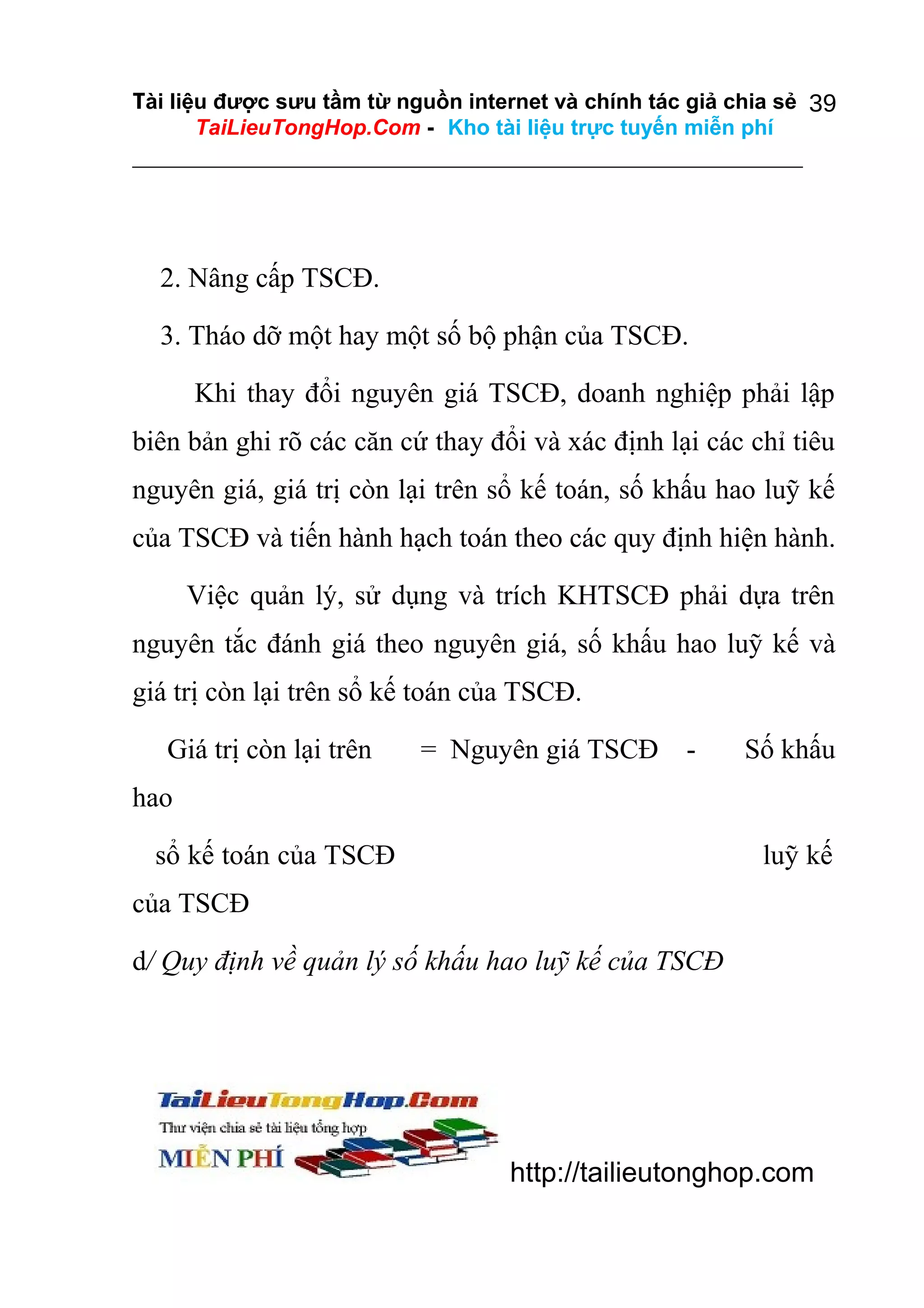 Tài liệu được sưu tầm từ nguồn internet và chính tác giả chia sẻ 39
TaiLieuTongHop.Com - Kho tài liệu trực tuyến miễn phí

2. Nâng cấp TSCĐ.
3. Tháo dỡ một hay một số bộ phận của TSCĐ.
Khi thay đổi nguyên giá TSCĐ, doanh nghiệp phải lập
biên bản ghi rõ các căn cứ thay đổi và xác định lại các chỉ tiêu
nguyên giá, giá trị còn lại trên sổ kế toán, số khấu hao luỹ kế
của TSCĐ và tiến hành hạch toán theo các quy định hiện hành.
Việc quản lý, sử dụng và trích KHTSCĐ phải dựa trên
nguyên tắc đánh giá theo nguyên giá, số khấu hao luỹ kế và
giá trị còn lại trên sổ kế toán của TSCĐ.
Giá trị còn lại trên

= Nguyên giá TSCĐ

-

Số khấu

hao
sổ kế toán của TSCĐ

luỹ kế

của TSCĐ
d/ Quy định về quản lý số khấu hao luỹ kế của TSCĐ

http://tailieutonghop.com

 