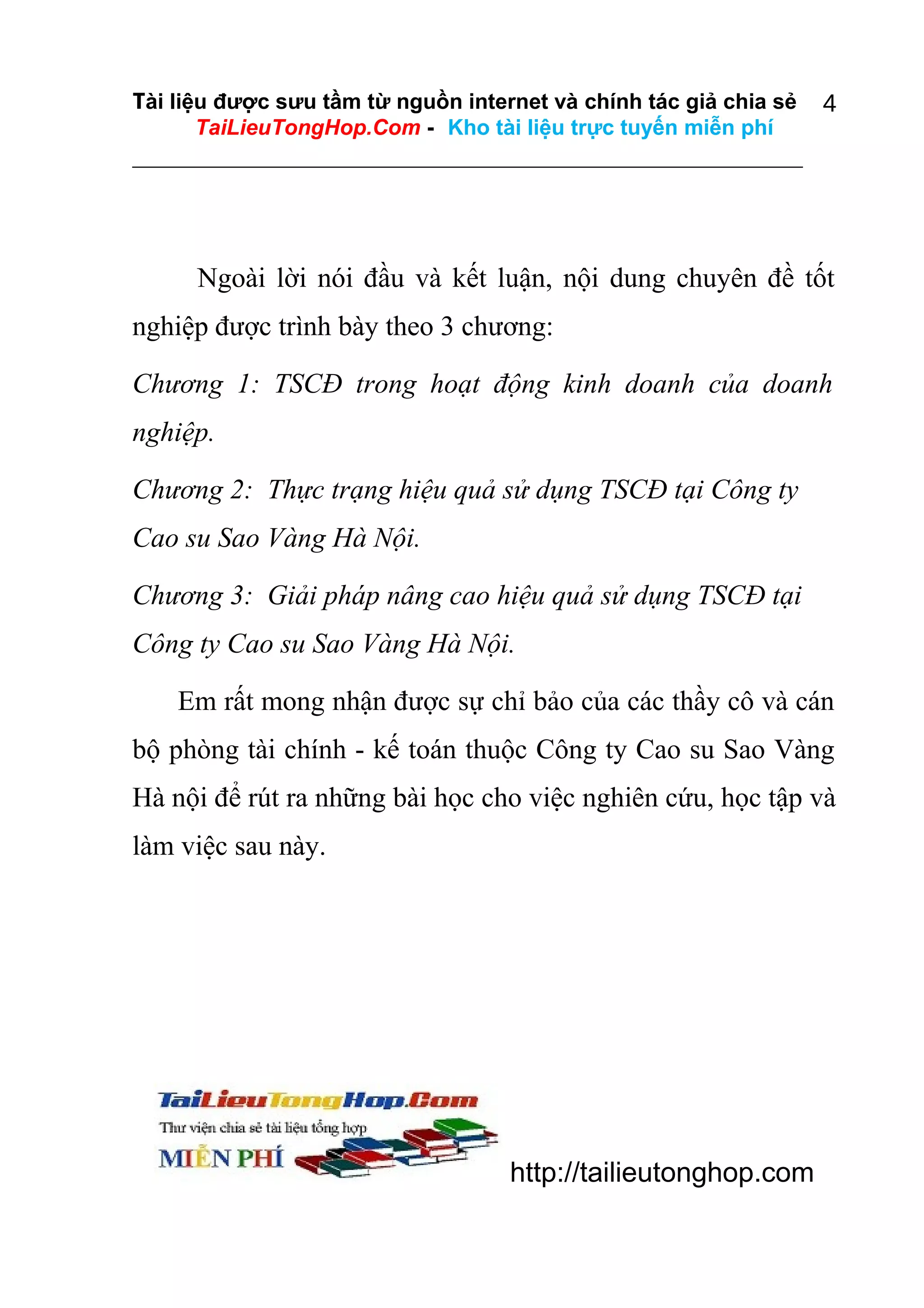 Tài liệu được sưu tầm từ nguồn internet và chính tác giả chia sẻ
TaiLieuTongHop.Com - Kho tài liệu trực tuyến miễn phí

4

Ngoài lời nói đầu và kết luận, nội dung chuyên đề tốt
nghiệp được trình bày theo 3 chương:
Chương 1: TSCĐ trong hoạt động kinh doanh của doanh
nghiệp.
Chương 2: Thực trạng hiệu quả sử dụng TSCĐ tại Công ty
Cao su Sao Vàng Hà Nội.
Chương 3: Giải pháp nâng cao hiệu quả sử dụng TSCĐ tại
Công ty Cao su Sao Vàng Hà Nội.
Em rất mong nhận được sự chỉ bảo của các thầy cô và cán
bộ phòng tài chính - kế toán thuộc Công ty Cao su Sao Vàng
Hà nội để rút ra những bài học cho việc nghiên cứu, học tập và
làm việc sau này.

http://tailieutonghop.com

 