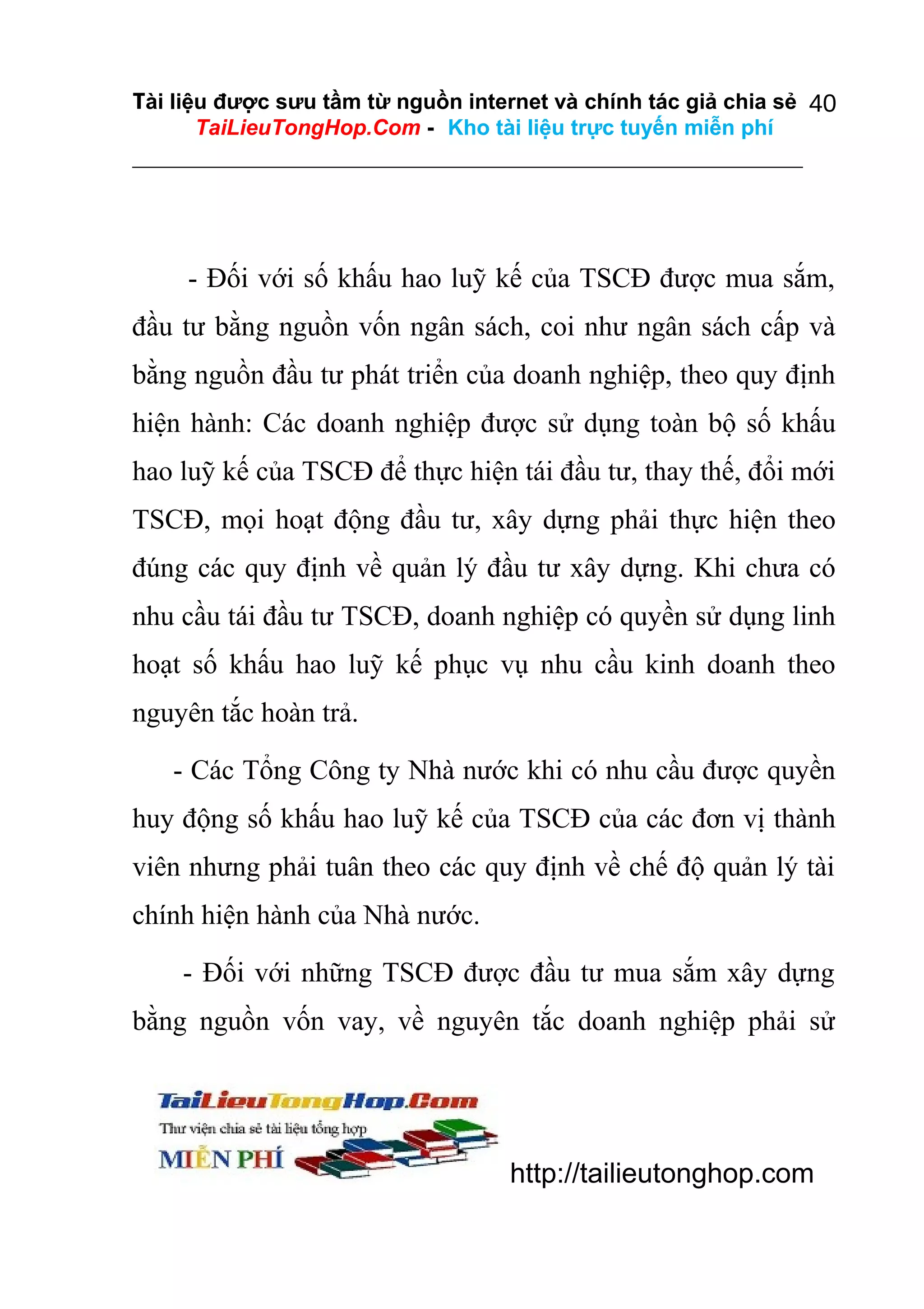 Tài liệu được sưu tầm từ nguồn internet và chính tác giả chia sẻ 40
TaiLieuTongHop.Com - Kho tài liệu trực tuyến miễn phí

- Đối với số khấu hao luỹ kế của TSCĐ được mua sắm,
đầu tư bằng nguồn vốn ngân sách, coi như ngân sách cấp và
bằng nguồn đầu tư phát triển của doanh nghiệp, theo quy định
hiện hành: Các doanh nghiệp được sử dụng toàn bộ số khấu
hao luỹ kế của TSCĐ để thực hiện tái đầu tư, thay thế, đổi mới
TSCĐ, mọi hoạt động đầu tư, xây dựng phải thực hiện theo
đúng các quy định về quản lý đầu tư xây dựng. Khi chưa có
nhu cầu tái đầu tư TSCĐ, doanh nghiệp có quyền sử dụng linh
hoạt số khấu hao luỹ kế phục vụ nhu cầu kinh doanh theo
nguyên tắc hoàn trả.
- Các Tổng Công ty Nhà nước khi có nhu cầu được quyền
huy động số khấu hao luỹ kế của TSCĐ của các đơn vị thành
viên nhưng phải tuân theo các quy định về chế độ quản lý tài
chính hiện hành của Nhà nước.
- Đối với những TSCĐ được đầu tư mua sắm xây dựng
bằng nguồn vốn vay, về nguyên tắc doanh nghiệp phải sử

http://tailieutonghop.com

 