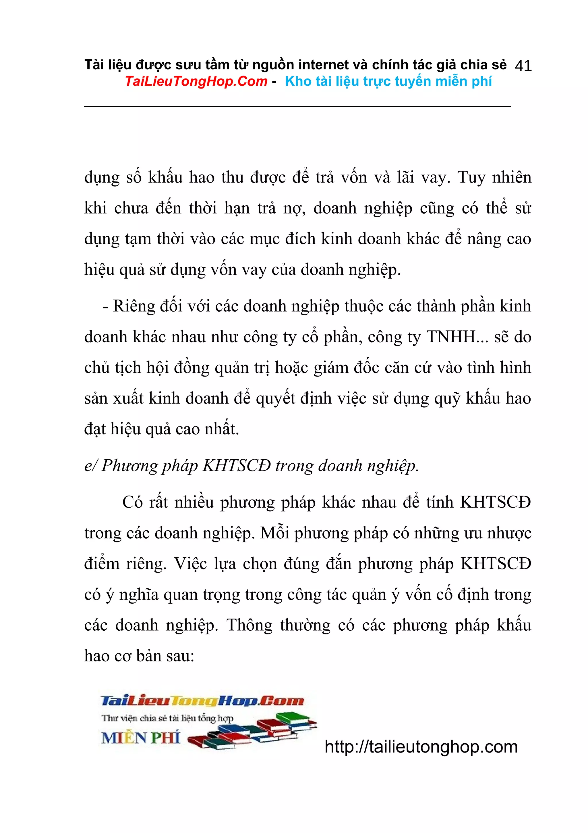 Tài liệu được sưu tầm từ nguồn internet và chính tác giả chia sẻ 41
TaiLieuTongHop.Com - Kho tài liệu trực tuyến miễn phí

dụng số khấu hao thu được để trả vốn và lãi vay. Tuy nhiên
khi chưa đến thời hạn trả nợ, doanh nghiệp cũng có thể sử
dụng tạm thời vào các mục đích kinh doanh khác để nâng cao
hiệu quả sử dụng vốn vay của doanh nghiệp.
- Riêng đối với các doanh nghiệp thuộc các thành phần kinh
doanh khác nhau như công ty cổ phần, công ty TNHH... sẽ do
chủ tịch hội đồng quản trị hoặc giám đốc căn cứ vào tình hình
sản xuất kinh doanh để quyết định việc sử dụng quỹ khấu hao
đạt hiệu quả cao nhất.
e/ Phương pháp KHTSCĐ trong doanh nghiệp.
Có rất nhiều phương pháp khác nhau để tính KHTSCĐ
trong các doanh nghiệp. Mỗi phương pháp có những ưu nhược
điểm riêng. Việc lựa chọn đúng đắn phương pháp KHTSCĐ
có ý nghĩa quan trọng trong công tác quản ý vốn cố định trong
các doanh nghiệp. Thông thường có các phương pháp khấu
hao cơ bản sau:

http://tailieutonghop.com

 